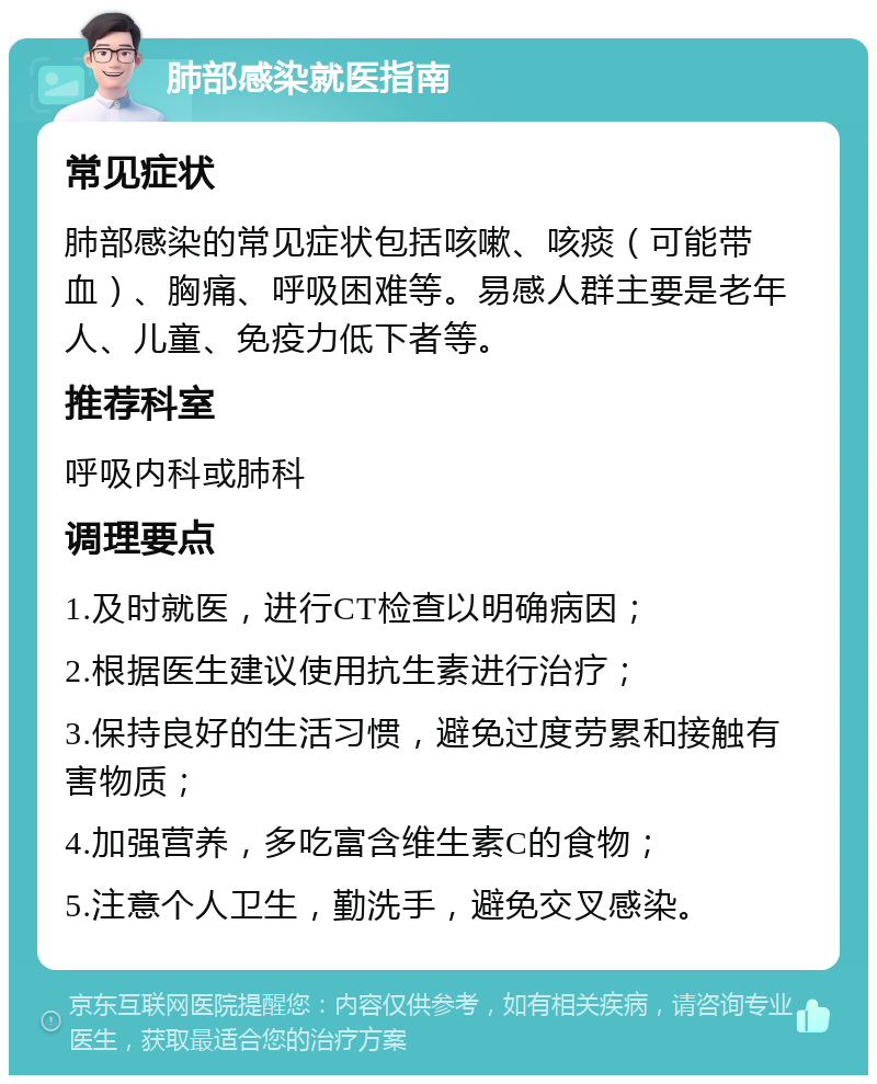 肺部感染就医指南 常见症状 肺部感染的常见症状包括咳嗽、咳痰（可能带血）、胸痛、呼吸困难等。易感人群主要是老年人、儿童、免疫力低下者等。 推荐科室 呼吸内科或肺科 调理要点 1.及时就医，进行CT检查以明确病因； 2.根据医生建议使用抗生素进行治疗； 3.保持良好的生活习惯，避免过度劳累和接触有害物质； 4.加强营养，多吃富含维生素C的食物； 5.注意个人卫生，勤洗手，避免交叉感染。