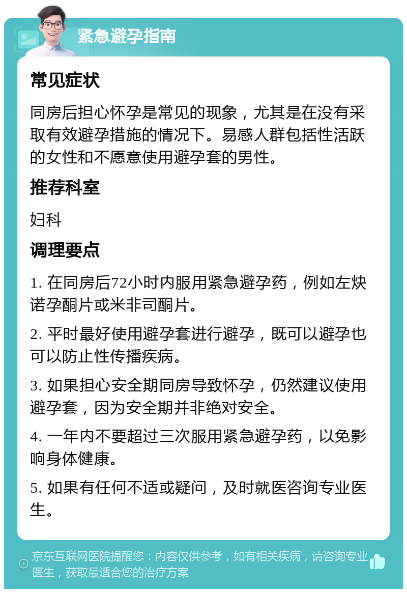 紧急避孕指南 常见症状 同房后担心怀孕是常见的现象，尤其是在没有采取有效避孕措施的情况下。易感人群包括性活跃的女性和不愿意使用避孕套的男性。 推荐科室 妇科 调理要点 1. 在同房后72小时内服用紧急避孕药，例如左炔诺孕酮片或米非司酮片。 2. 平时最好使用避孕套进行避孕，既可以避孕也可以防止性传播疾病。 3. 如果担心安全期同房导致怀孕，仍然建议使用避孕套，因为安全期并非绝对安全。 4. 一年内不要超过三次服用紧急避孕药，以免影响身体健康。 5. 如果有任何不适或疑问，及时就医咨询专业医生。