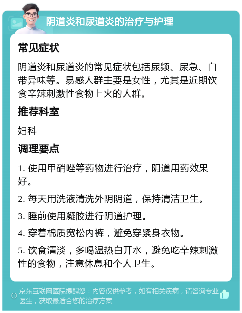 阴道炎和尿道炎的治疗与护理 常见症状 阴道炎和尿道炎的常见症状包括尿频、尿急、白带异味等。易感人群主要是女性，尤其是近期饮食辛辣刺激性食物上火的人群。 推荐科室 妇科 调理要点 1. 使用甲硝唑等药物进行治疗，阴道用药效果好。 2. 每天用洗液清洗外阴阴道，保持清洁卫生。 3. 睡前使用凝胶进行阴道护理。 4. 穿着棉质宽松内裤，避免穿紧身衣物。 5. 饮食清淡，多喝温热白开水，避免吃辛辣刺激性的食物，注意休息和个人卫生。