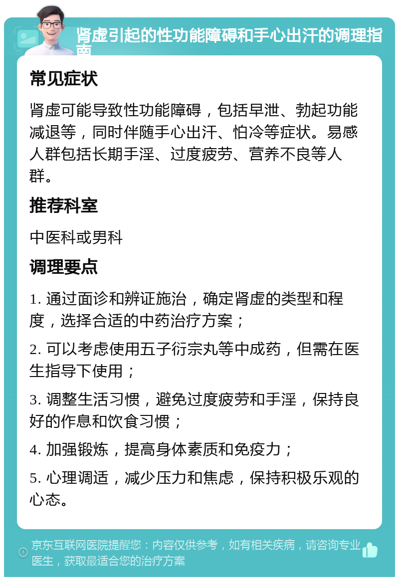 肾虚引起的性功能障碍和手心出汗的调理指南 常见症状 肾虚可能导致性功能障碍，包括早泄、勃起功能减退等，同时伴随手心出汗、怕冷等症状。易感人群包括长期手淫、过度疲劳、营养不良等人群。 推荐科室 中医科或男科 调理要点 1. 通过面诊和辨证施治，确定肾虚的类型和程度，选择合适的中药治疗方案； 2. 可以考虑使用五子衍宗丸等中成药，但需在医生指导下使用； 3. 调整生活习惯，避免过度疲劳和手淫，保持良好的作息和饮食习惯； 4. 加强锻炼，提高身体素质和免疫力； 5. 心理调适，减少压力和焦虑，保持积极乐观的心态。