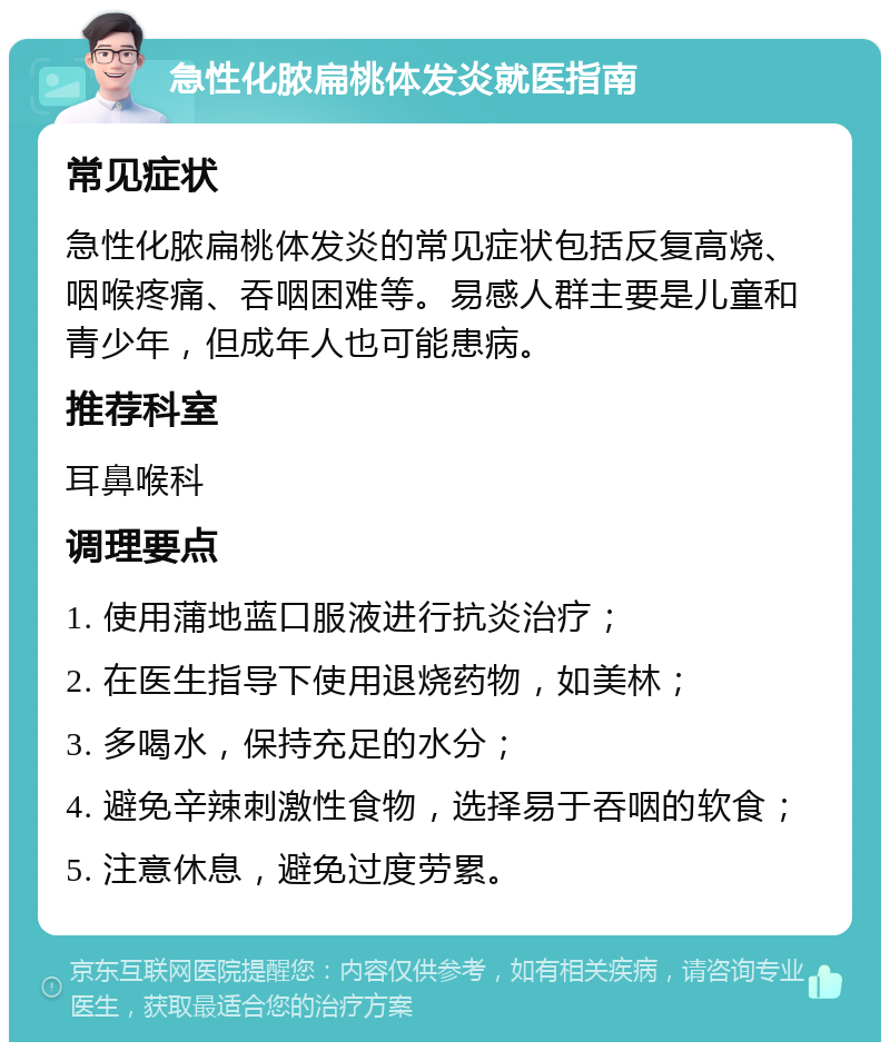 急性化脓扁桃体发炎就医指南 常见症状 急性化脓扁桃体发炎的常见症状包括反复高烧、咽喉疼痛、吞咽困难等。易感人群主要是儿童和青少年，但成年人也可能患病。 推荐科室 耳鼻喉科 调理要点 1. 使用蒲地蓝口服液进行抗炎治疗； 2. 在医生指导下使用退烧药物，如美林； 3. 多喝水，保持充足的水分； 4. 避免辛辣刺激性食物，选择易于吞咽的软食； 5. 注意休息，避免过度劳累。