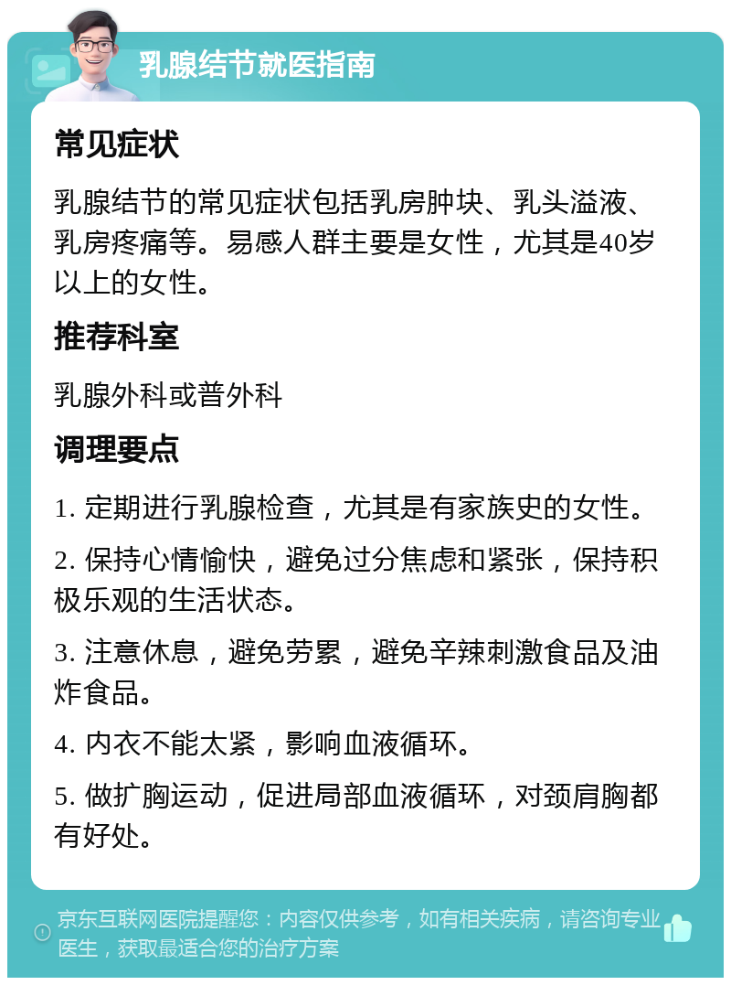 乳腺结节就医指南 常见症状 乳腺结节的常见症状包括乳房肿块、乳头溢液、乳房疼痛等。易感人群主要是女性，尤其是40岁以上的女性。 推荐科室 乳腺外科或普外科 调理要点 1. 定期进行乳腺检查，尤其是有家族史的女性。 2. 保持心情愉快，避免过分焦虑和紧张，保持积极乐观的生活状态。 3. 注意休息，避免劳累，避免辛辣刺激食品及油炸食品。 4. 内衣不能太紧，影响血液循环。 5. 做扩胸运动，促进局部血液循环，对颈肩胸都有好处。