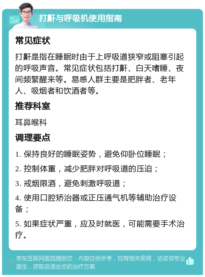 打鼾与呼吸机使用指南 常见症状 打鼾是指在睡眠时由于上呼吸道狭窄或阻塞引起的呼吸声音。常见症状包括打鼾、白天嗜睡、夜间频繁醒来等。易感人群主要是肥胖者、老年人、吸烟者和饮酒者等。 推荐科室 耳鼻喉科 调理要点 1. 保持良好的睡眠姿势，避免仰卧位睡眠； 2. 控制体重，减少肥胖对呼吸道的压迫； 3. 戒烟限酒，避免刺激呼吸道； 4. 使用口腔矫治器或正压通气机等辅助治疗设备； 5. 如果症状严重，应及时就医，可能需要手术治疗。