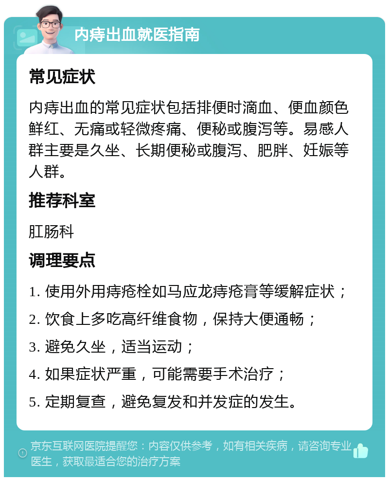 内痔出血就医指南 常见症状 内痔出血的常见症状包括排便时滴血、便血颜色鲜红、无痛或轻微疼痛、便秘或腹泻等。易感人群主要是久坐、长期便秘或腹泻、肥胖、妊娠等人群。 推荐科室 肛肠科 调理要点 1. 使用外用痔疮栓如马应龙痔疮膏等缓解症状； 2. 饮食上多吃高纤维食物，保持大便通畅； 3. 避免久坐，适当运动； 4. 如果症状严重，可能需要手术治疗； 5. 定期复查，避免复发和并发症的发生。