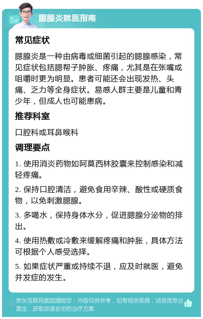 腮腺炎就医指南 常见症状 腮腺炎是一种由病毒或细菌引起的腮腺感染，常见症状包括腮帮子肿胀、疼痛，尤其是在张嘴或咀嚼时更为明显。患者可能还会出现发热、头痛、乏力等全身症状。易感人群主要是儿童和青少年，但成人也可能患病。 推荐科室 口腔科或耳鼻喉科 调理要点 1. 使用消炎药物如阿莫西林胶囊来控制感染和减轻疼痛。 2. 保持口腔清洁，避免食用辛辣、酸性或硬质食物，以免刺激腮腺。 3. 多喝水，保持身体水分，促进腮腺分泌物的排出。 4. 使用热敷或冷敷来缓解疼痛和肿胀，具体方法可根据个人感受选择。 5. 如果症状严重或持续不退，应及时就医，避免并发症的发生。