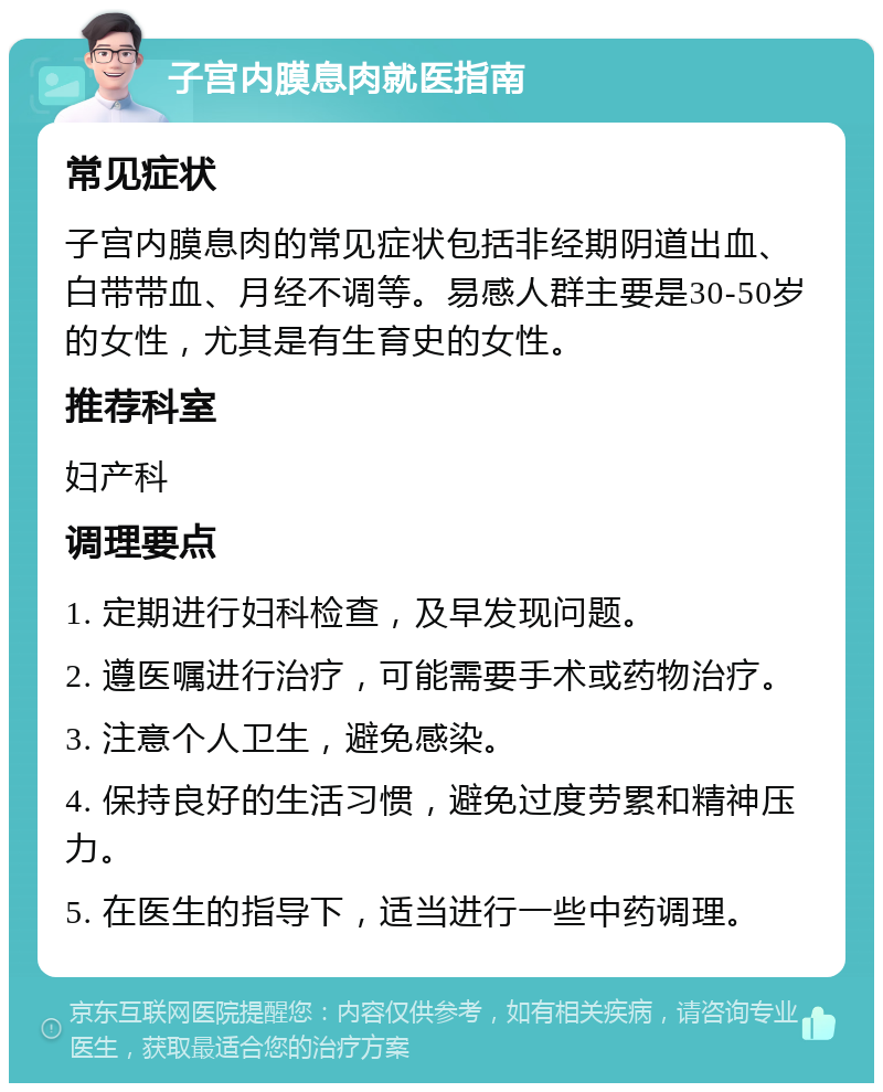 子宫内膜息肉就医指南 常见症状 子宫内膜息肉的常见症状包括非经期阴道出血、白带带血、月经不调等。易感人群主要是30-50岁的女性，尤其是有生育史的女性。 推荐科室 妇产科 调理要点 1. 定期进行妇科检查，及早发现问题。 2. 遵医嘱进行治疗，可能需要手术或药物治疗。 3. 注意个人卫生，避免感染。 4. 保持良好的生活习惯，避免过度劳累和精神压力。 5. 在医生的指导下，适当进行一些中药调理。