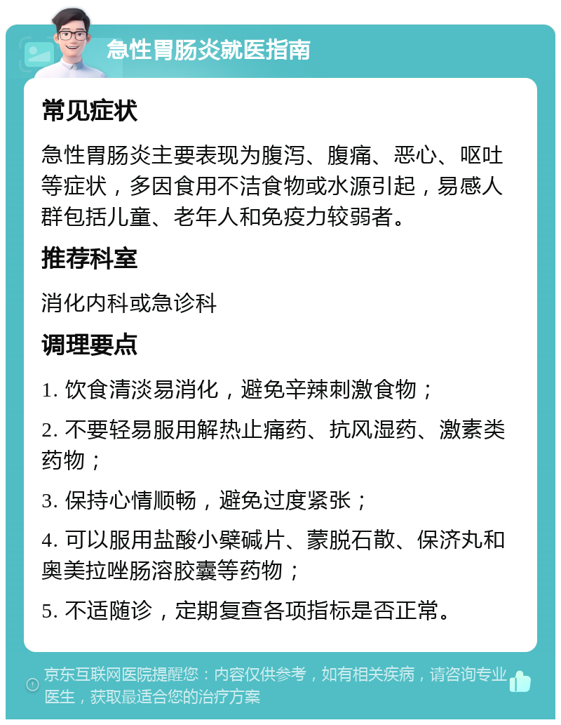 急性胃肠炎就医指南 常见症状 急性胃肠炎主要表现为腹泻、腹痛、恶心、呕吐等症状，多因食用不洁食物或水源引起，易感人群包括儿童、老年人和免疫力较弱者。 推荐科室 消化内科或急诊科 调理要点 1. 饮食清淡易消化，避免辛辣刺激食物； 2. 不要轻易服用解热止痛药、抗风湿药、激素类药物； 3. 保持心情顺畅，避免过度紧张； 4. 可以服用盐酸小檗碱片、蒙脱石散、保济丸和奥美拉唑肠溶胶囊等药物； 5. 不适随诊，定期复查各项指标是否正常。