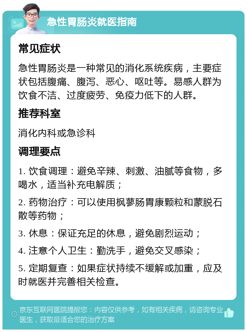 急性胃肠炎就医指南 常见症状 急性胃肠炎是一种常见的消化系统疾病，主要症状包括腹痛、腹泻、恶心、呕吐等。易感人群为饮食不洁、过度疲劳、免疫力低下的人群。 推荐科室 消化内科或急诊科 调理要点 1. 饮食调理：避免辛辣、刺激、油腻等食物，多喝水，适当补充电解质； 2. 药物治疗：可以使用枫蓼肠胃康颗粒和蒙脱石散等药物； 3. 休息：保证充足的休息，避免剧烈运动； 4. 注意个人卫生：勤洗手，避免交叉感染； 5. 定期复查：如果症状持续不缓解或加重，应及时就医并完善相关检查。