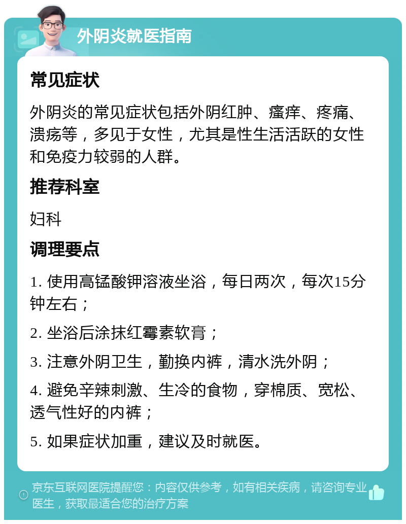 外阴炎就医指南 常见症状 外阴炎的常见症状包括外阴红肿、瘙痒、疼痛、溃疡等，多见于女性，尤其是性生活活跃的女性和免疫力较弱的人群。 推荐科室 妇科 调理要点 1. 使用高锰酸钾溶液坐浴，每日两次，每次15分钟左右； 2. 坐浴后涂抹红霉素软膏； 3. 注意外阴卫生，勤换内裤，清水洗外阴； 4. 避免辛辣刺激、生冷的食物，穿棉质、宽松、透气性好的内裤； 5. 如果症状加重，建议及时就医。