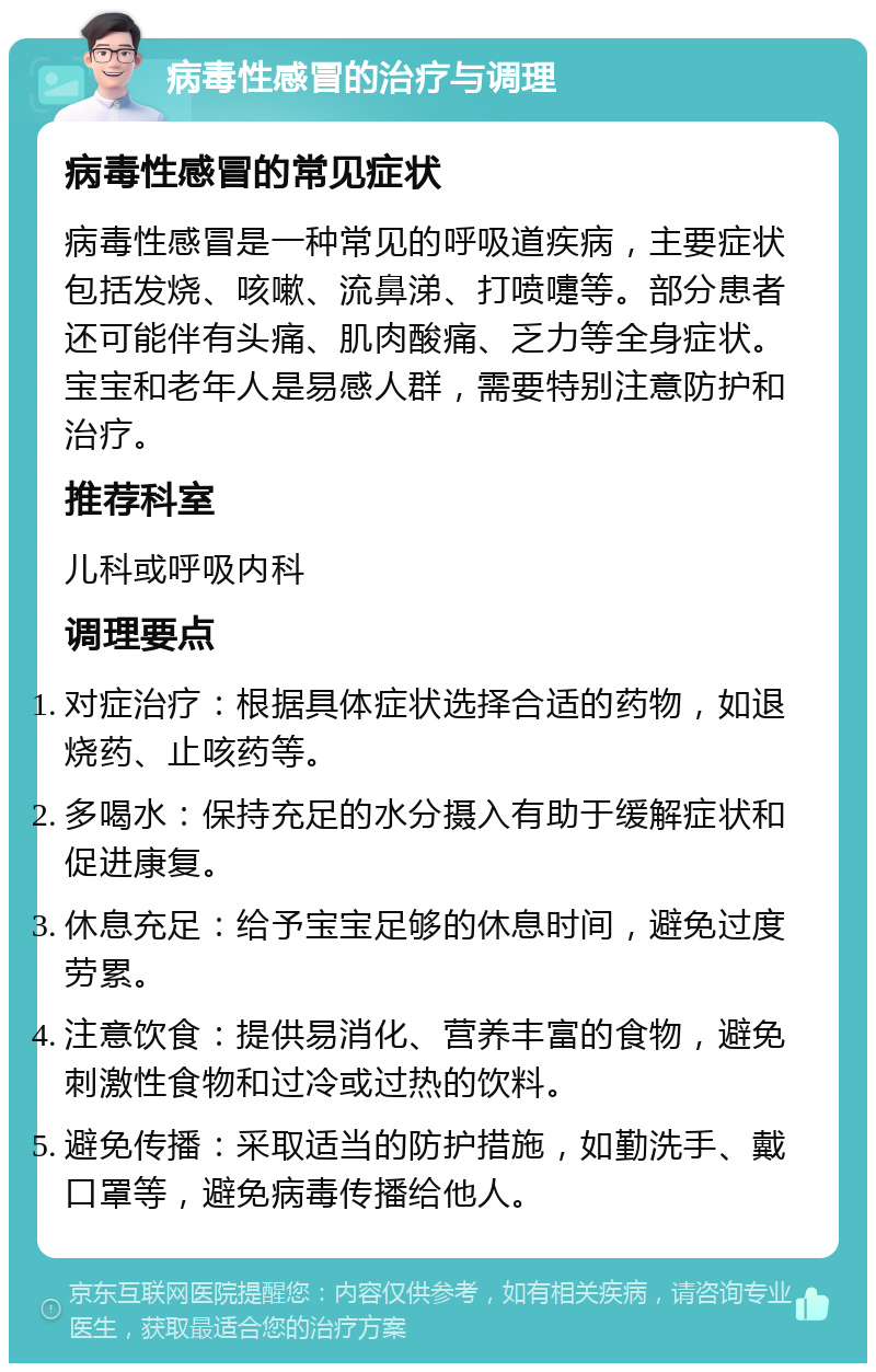 病毒性感冒的治疗与调理 病毒性感冒的常见症状 病毒性感冒是一种常见的呼吸道疾病，主要症状包括发烧、咳嗽、流鼻涕、打喷嚏等。部分患者还可能伴有头痛、肌肉酸痛、乏力等全身症状。宝宝和老年人是易感人群，需要特别注意防护和治疗。 推荐科室 儿科或呼吸内科 调理要点 对症治疗：根据具体症状选择合适的药物，如退烧药、止咳药等。 多喝水：保持充足的水分摄入有助于缓解症状和促进康复。 休息充足：给予宝宝足够的休息时间，避免过度劳累。 注意饮食：提供易消化、营养丰富的食物，避免刺激性食物和过冷或过热的饮料。 避免传播：采取适当的防护措施，如勤洗手、戴口罩等，避免病毒传播给他人。