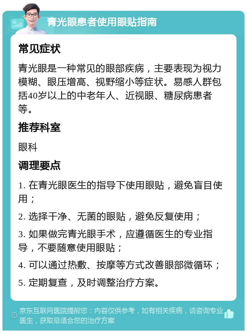 青光眼患者使用眼贴指南 常见症状 青光眼是一种常见的眼部疾病，主要表现为视力模糊、眼压增高、视野缩小等症状。易感人群包括40岁以上的中老年人、近视眼、糖尿病患者等。 推荐科室 眼科 调理要点 1. 在青光眼医生的指导下使用眼贴，避免盲目使用； 2. 选择干净、无菌的眼贴，避免反复使用； 3. 如果做完青光眼手术，应遵循医生的专业指导，不要随意使用眼贴； 4. 可以通过热敷、按摩等方式改善眼部微循环； 5. 定期复查，及时调整治疗方案。