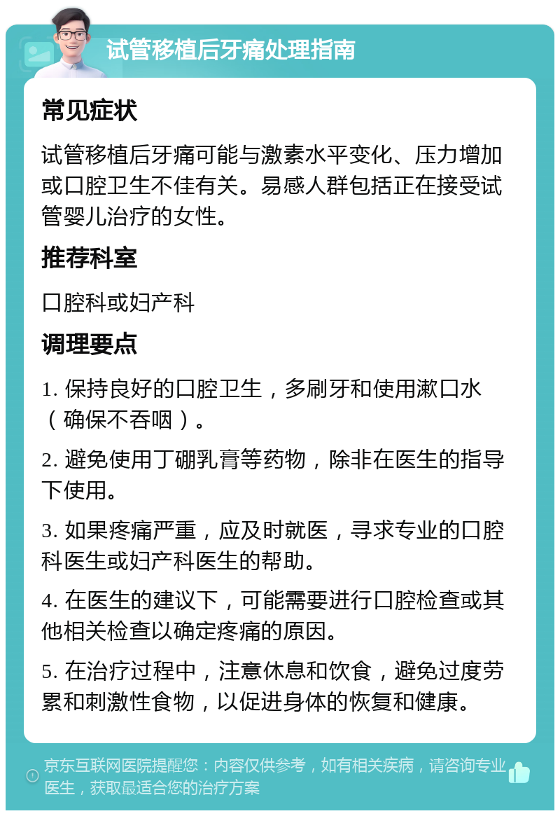 试管移植后牙痛处理指南 常见症状 试管移植后牙痛可能与激素水平变化、压力增加或口腔卫生不佳有关。易感人群包括正在接受试管婴儿治疗的女性。 推荐科室 口腔科或妇产科 调理要点 1. 保持良好的口腔卫生，多刷牙和使用漱口水（确保不吞咽）。 2. 避免使用丁硼乳膏等药物，除非在医生的指导下使用。 3. 如果疼痛严重，应及时就医，寻求专业的口腔科医生或妇产科医生的帮助。 4. 在医生的建议下，可能需要进行口腔检查或其他相关检查以确定疼痛的原因。 5. 在治疗过程中，注意休息和饮食，避免过度劳累和刺激性食物，以促进身体的恢复和健康。