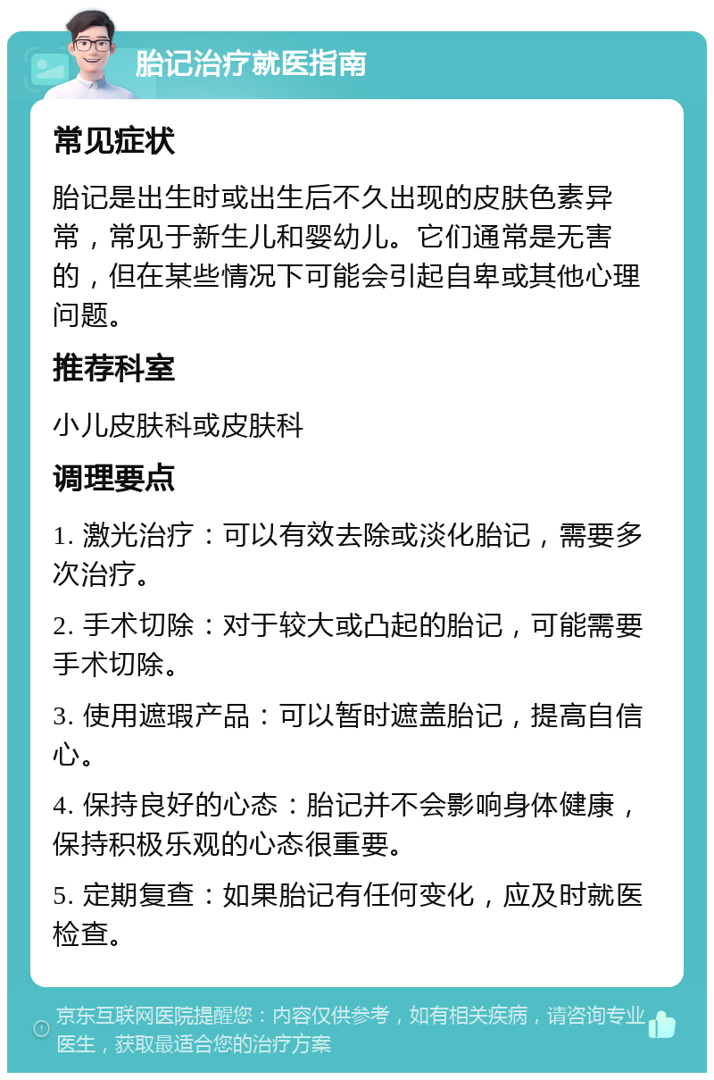 胎记治疗就医指南 常见症状 胎记是出生时或出生后不久出现的皮肤色素异常，常见于新生儿和婴幼儿。它们通常是无害的，但在某些情况下可能会引起自卑或其他心理问题。 推荐科室 小儿皮肤科或皮肤科 调理要点 1. 激光治疗：可以有效去除或淡化胎记，需要多次治疗。 2. 手术切除：对于较大或凸起的胎记，可能需要手术切除。 3. 使用遮瑕产品：可以暂时遮盖胎记，提高自信心。 4. 保持良好的心态：胎记并不会影响身体健康，保持积极乐观的心态很重要。 5. 定期复查：如果胎记有任何变化，应及时就医检查。