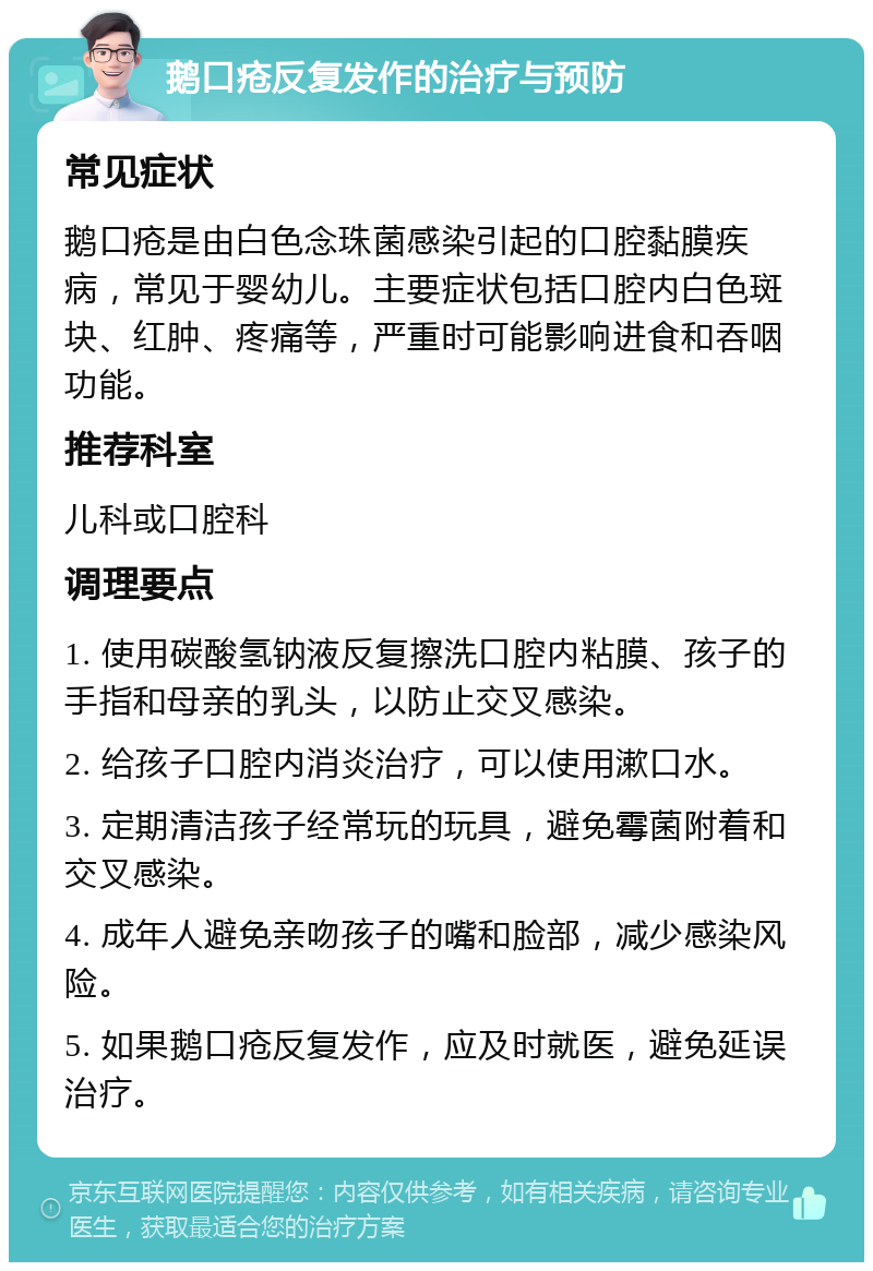 鹅口疮反复发作的治疗与预防 常见症状 鹅口疮是由白色念珠菌感染引起的口腔黏膜疾病，常见于婴幼儿。主要症状包括口腔内白色斑块、红肿、疼痛等，严重时可能影响进食和吞咽功能。 推荐科室 儿科或口腔科 调理要点 1. 使用碳酸氢钠液反复擦洗口腔内粘膜、孩子的手指和母亲的乳头，以防止交叉感染。 2. 给孩子口腔内消炎治疗，可以使用漱口水。 3. 定期清洁孩子经常玩的玩具，避免霉菌附着和交叉感染。 4. 成年人避免亲吻孩子的嘴和脸部，减少感染风险。 5. 如果鹅口疮反复发作，应及时就医，避免延误治疗。