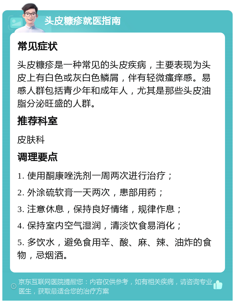 头皮糠疹就医指南 常见症状 头皮糠疹是一种常见的头皮疾病，主要表现为头皮上有白色或灰白色鳞屑，伴有轻微瘙痒感。易感人群包括青少年和成年人，尤其是那些头皮油脂分泌旺盛的人群。 推荐科室 皮肤科 调理要点 1. 使用酮康唑洗剂一周两次进行治疗； 2. 外涂硫软膏一天两次，患部用药； 3. 注意休息，保持良好情绪，规律作息； 4. 保持室内空气湿润，清淡饮食易消化； 5. 多饮水，避免食用辛、酸、麻、辣、油炸的食物，忌烟酒。