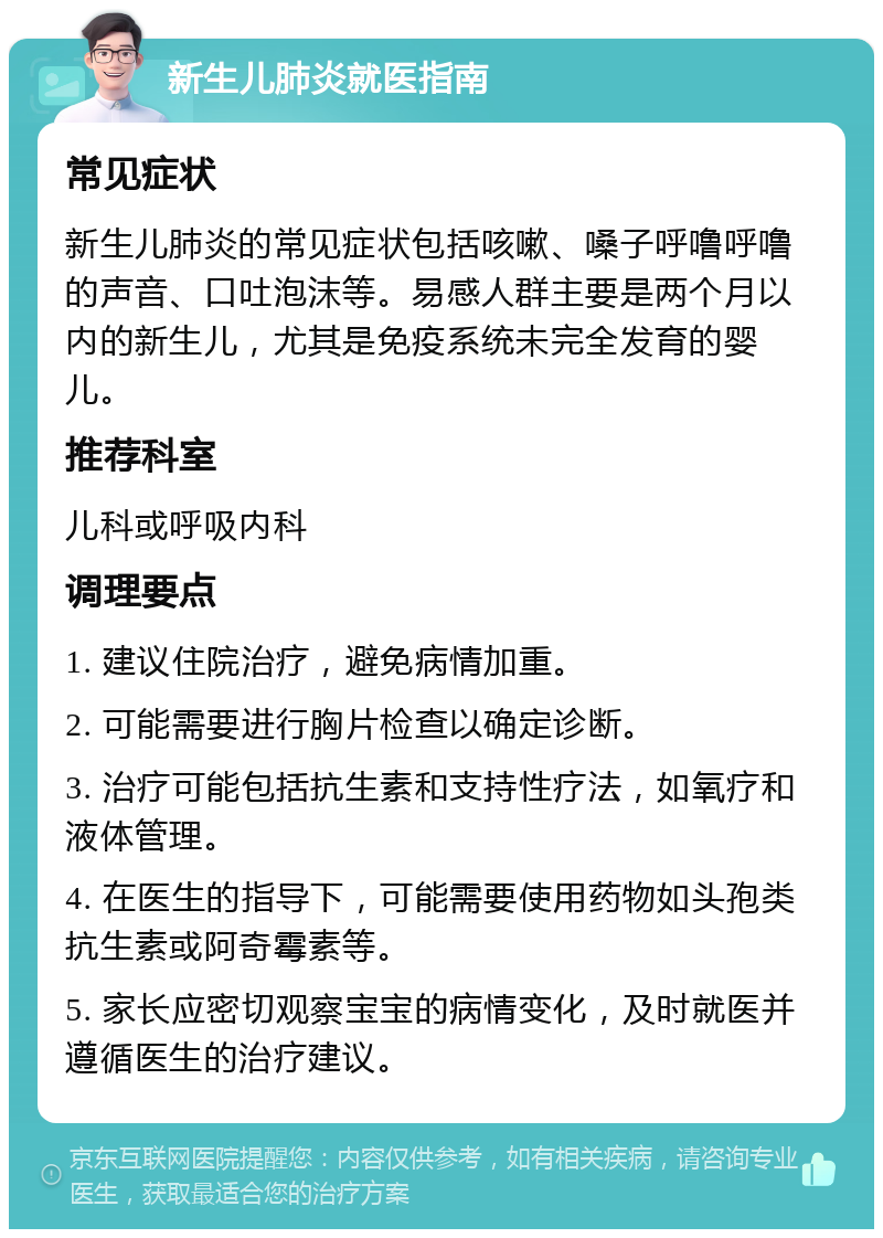 新生儿肺炎就医指南 常见症状 新生儿肺炎的常见症状包括咳嗽、嗓子呼噜呼噜的声音、口吐泡沫等。易感人群主要是两个月以内的新生儿，尤其是免疫系统未完全发育的婴儿。 推荐科室 儿科或呼吸内科 调理要点 1. 建议住院治疗，避免病情加重。 2. 可能需要进行胸片检查以确定诊断。 3. 治疗可能包括抗生素和支持性疗法，如氧疗和液体管理。 4. 在医生的指导下，可能需要使用药物如头孢类抗生素或阿奇霉素等。 5. 家长应密切观察宝宝的病情变化，及时就医并遵循医生的治疗建议。