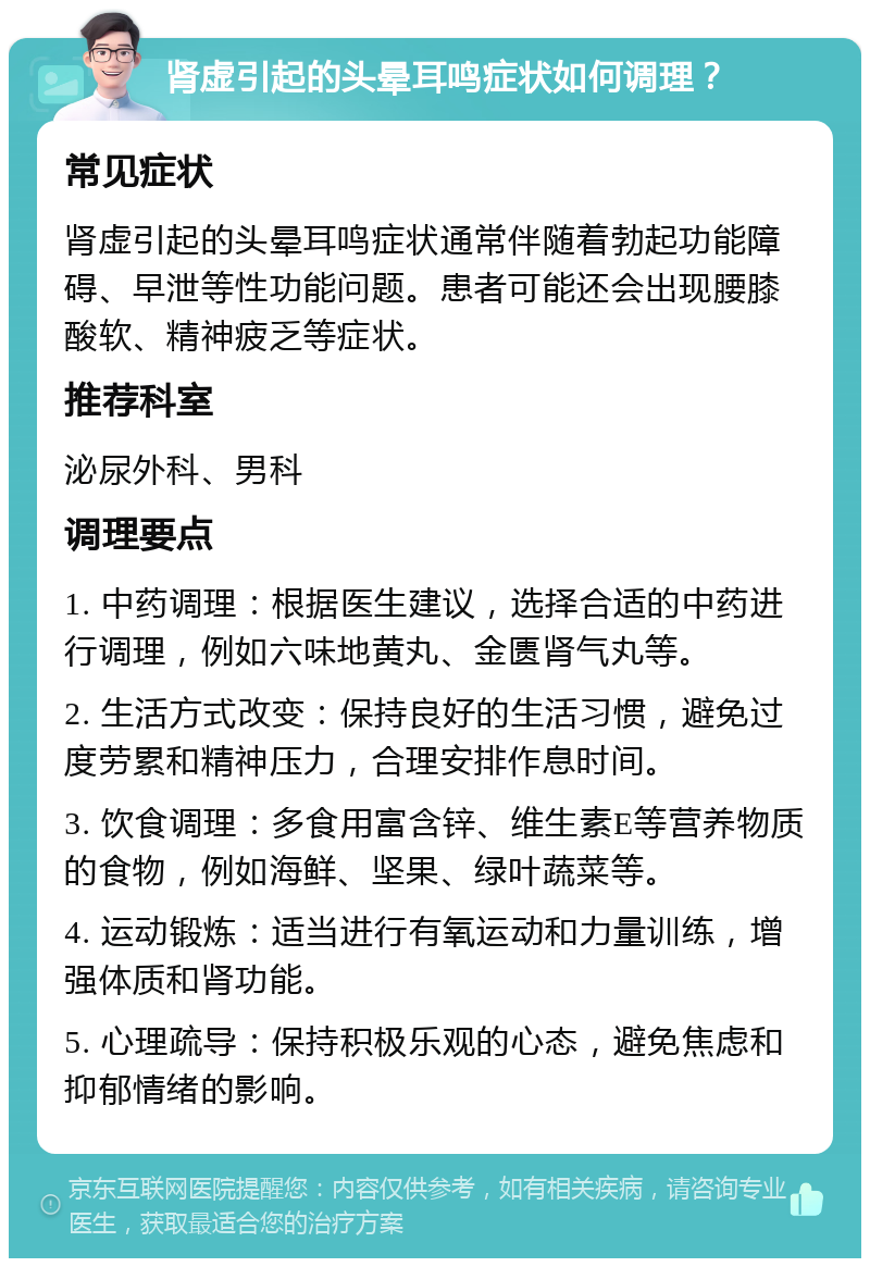 肾虚引起的头晕耳鸣症状如何调理？ 常见症状 肾虚引起的头晕耳鸣症状通常伴随着勃起功能障碍、早泄等性功能问题。患者可能还会出现腰膝酸软、精神疲乏等症状。 推荐科室 泌尿外科、男科 调理要点 1. 中药调理：根据医生建议，选择合适的中药进行调理，例如六味地黄丸、金匮肾气丸等。 2. 生活方式改变：保持良好的生活习惯，避免过度劳累和精神压力，合理安排作息时间。 3. 饮食调理：多食用富含锌、维生素E等营养物质的食物，例如海鲜、坚果、绿叶蔬菜等。 4. 运动锻炼：适当进行有氧运动和力量训练，增强体质和肾功能。 5. 心理疏导：保持积极乐观的心态，避免焦虑和抑郁情绪的影响。