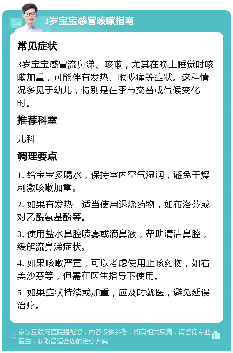 3岁宝宝感冒咳嗽指南 常见症状 3岁宝宝感冒流鼻涕、咳嗽，尤其在晚上睡觉时咳嗽加重，可能伴有发热、喉咙痛等症状。这种情况多见于幼儿，特别是在季节交替或气候变化时。 推荐科室 儿科 调理要点 1. 给宝宝多喝水，保持室内空气湿润，避免干燥刺激咳嗽加重。 2. 如果有发热，适当使用退烧药物，如布洛芬或对乙酰氨基酚等。 3. 使用盐水鼻腔喷雾或滴鼻液，帮助清洁鼻腔，缓解流鼻涕症状。 4. 如果咳嗽严重，可以考虑使用止咳药物，如右美沙芬等，但需在医生指导下使用。 5. 如果症状持续或加重，应及时就医，避免延误治疗。