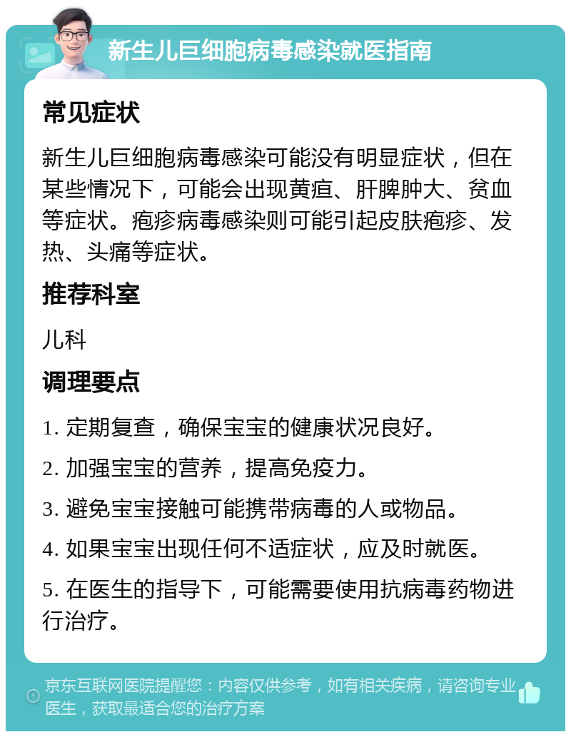 新生儿巨细胞病毒感染就医指南 常见症状 新生儿巨细胞病毒感染可能没有明显症状，但在某些情况下，可能会出现黄疸、肝脾肿大、贫血等症状。疱疹病毒感染则可能引起皮肤疱疹、发热、头痛等症状。 推荐科室 儿科 调理要点 1. 定期复查，确保宝宝的健康状况良好。 2. 加强宝宝的营养，提高免疫力。 3. 避免宝宝接触可能携带病毒的人或物品。 4. 如果宝宝出现任何不适症状，应及时就医。 5. 在医生的指导下，可能需要使用抗病毒药物进行治疗。