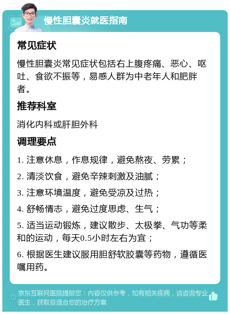 慢性胆囊炎就医指南 常见症状 慢性胆囊炎常见症状包括右上腹疼痛、恶心、呕吐、食欲不振等，易感人群为中老年人和肥胖者。 推荐科室 消化内科或肝胆外科 调理要点 1. 注意休息，作息规律，避免熬夜、劳累； 2. 清淡饮食，避免辛辣刺激及油腻； 3. 注意环境温度，避免受凉及过热； 4. 舒畅情志，避免过度思虑、生气； 5. 适当运动锻炼，建议散步、太极拳、气功等柔和的运动，每天0.5小时左右为宜； 6. 根据医生建议服用胆舒软胶囊等药物，遵循医嘱用药。