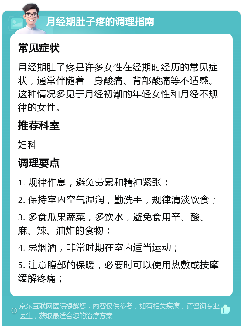 月经期肚子疼的调理指南 常见症状 月经期肚子疼是许多女性在经期时经历的常见症状，通常伴随着一身酸痛、背部酸痛等不适感。这种情况多见于月经初潮的年轻女性和月经不规律的女性。 推荐科室 妇科 调理要点 1. 规律作息，避免劳累和精神紧张； 2. 保持室内空气湿润，勤洗手，规律清淡饮食； 3. 多食瓜果蔬菜，多饮水，避免食用辛、酸、麻、辣、油炸的食物； 4. 忌烟酒，非常时期在室内适当运动； 5. 注意腹部的保暖，必要时可以使用热敷或按摩缓解疼痛；