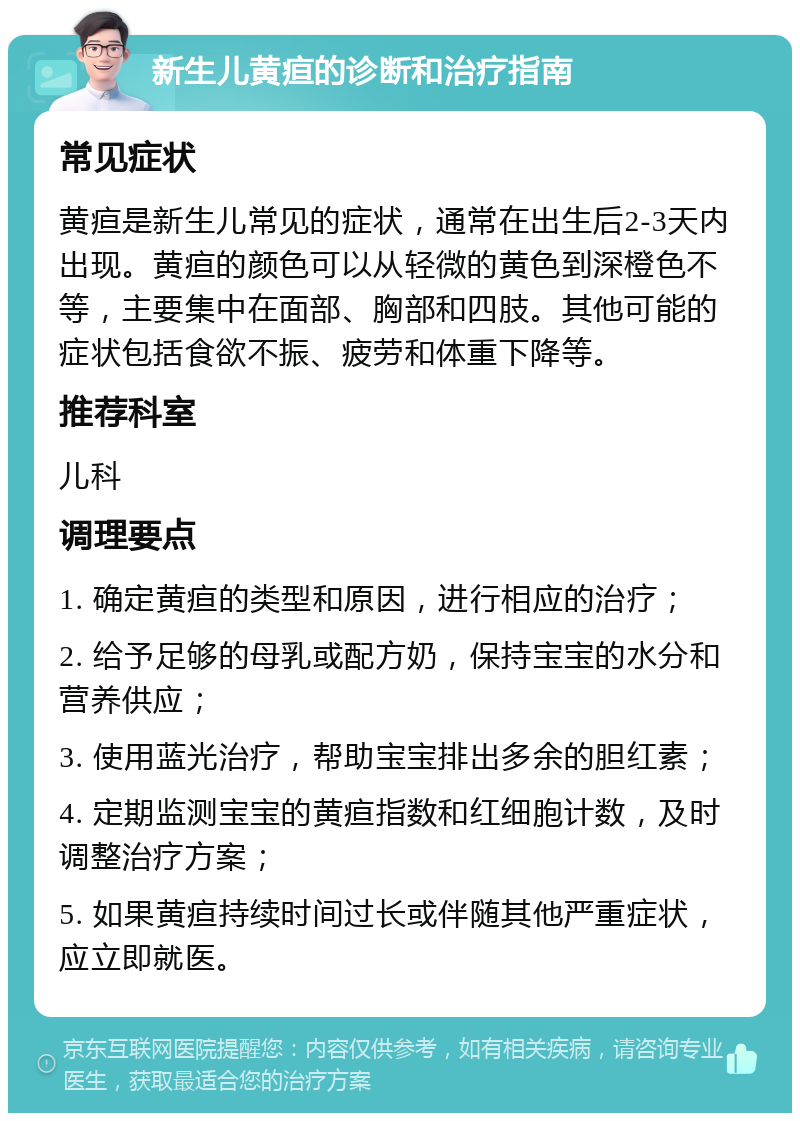 新生儿黄疸的诊断和治疗指南 常见症状 黄疸是新生儿常见的症状，通常在出生后2-3天内出现。黄疸的颜色可以从轻微的黄色到深橙色不等，主要集中在面部、胸部和四肢。其他可能的症状包括食欲不振、疲劳和体重下降等。 推荐科室 儿科 调理要点 1. 确定黄疸的类型和原因，进行相应的治疗； 2. 给予足够的母乳或配方奶，保持宝宝的水分和营养供应； 3. 使用蓝光治疗，帮助宝宝排出多余的胆红素； 4. 定期监测宝宝的黄疸指数和红细胞计数，及时调整治疗方案； 5. 如果黄疸持续时间过长或伴随其他严重症状，应立即就医。