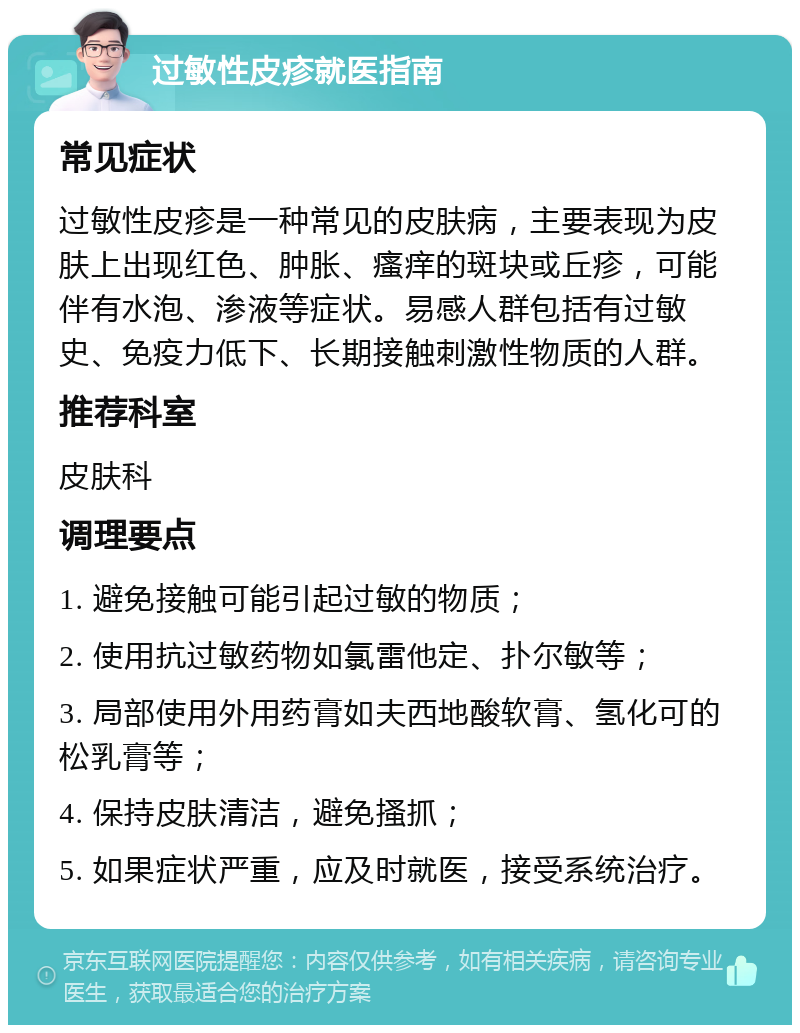 过敏性皮疹就医指南 常见症状 过敏性皮疹是一种常见的皮肤病，主要表现为皮肤上出现红色、肿胀、瘙痒的斑块或丘疹，可能伴有水泡、渗液等症状。易感人群包括有过敏史、免疫力低下、长期接触刺激性物质的人群。 推荐科室 皮肤科 调理要点 1. 避免接触可能引起过敏的物质； 2. 使用抗过敏药物如氯雷他定、扑尔敏等； 3. 局部使用外用药膏如夫西地酸软膏、氢化可的松乳膏等； 4. 保持皮肤清洁，避免搔抓； 5. 如果症状严重，应及时就医，接受系统治疗。