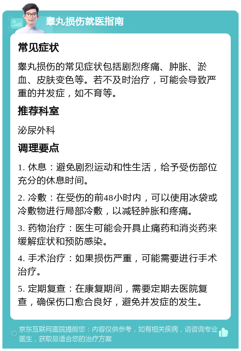 睾丸损伤就医指南 常见症状 睾丸损伤的常见症状包括剧烈疼痛、肿胀、淤血、皮肤变色等。若不及时治疗，可能会导致严重的并发症，如不育等。 推荐科室 泌尿外科 调理要点 1. 休息：避免剧烈运动和性生活，给予受伤部位充分的休息时间。 2. 冷敷：在受伤的前48小时内，可以使用冰袋或冷敷物进行局部冷敷，以减轻肿胀和疼痛。 3. 药物治疗：医生可能会开具止痛药和消炎药来缓解症状和预防感染。 4. 手术治疗：如果损伤严重，可能需要进行手术治疗。 5. 定期复查：在康复期间，需要定期去医院复查，确保伤口愈合良好，避免并发症的发生。