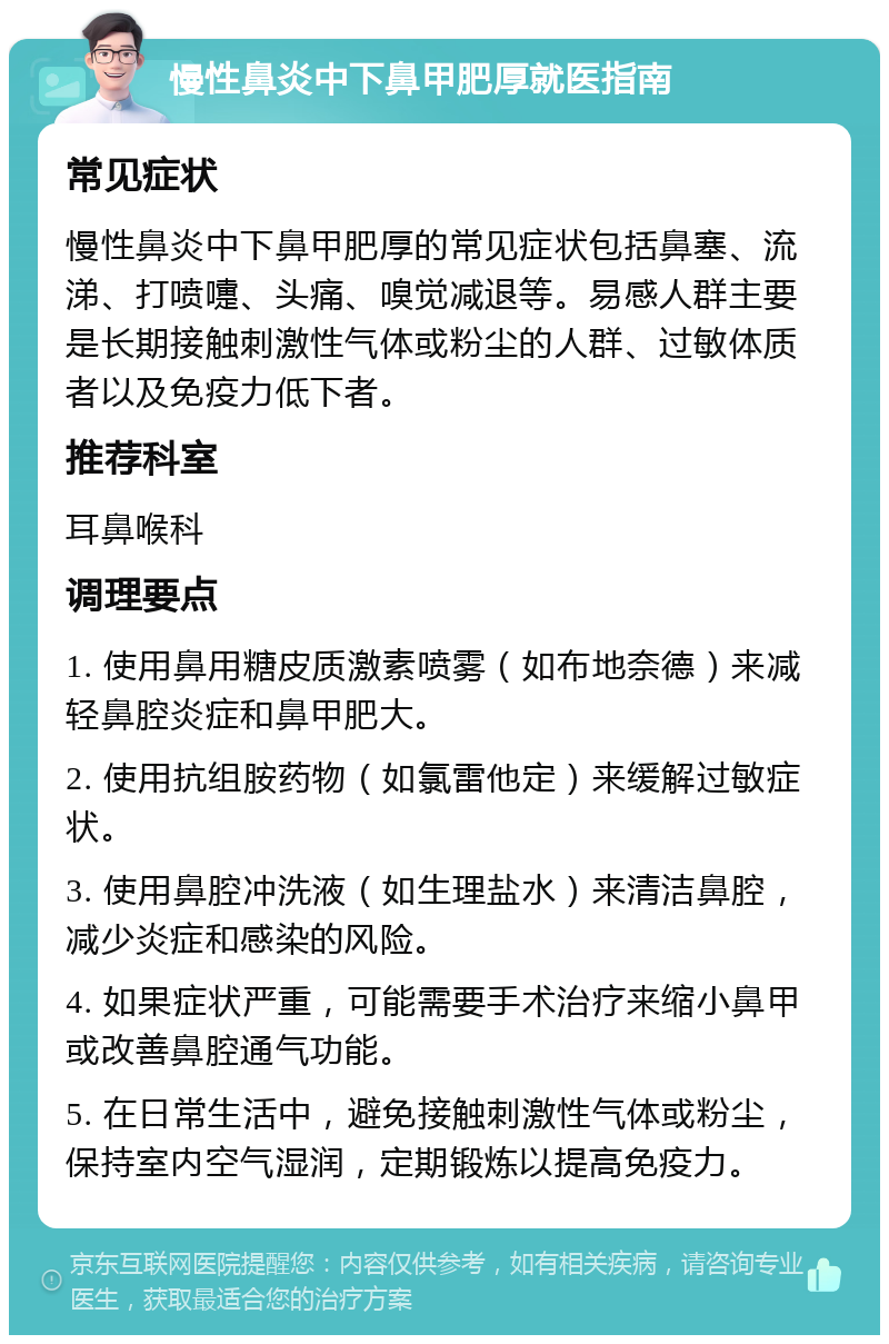 慢性鼻炎中下鼻甲肥厚就医指南 常见症状 慢性鼻炎中下鼻甲肥厚的常见症状包括鼻塞、流涕、打喷嚏、头痛、嗅觉减退等。易感人群主要是长期接触刺激性气体或粉尘的人群、过敏体质者以及免疫力低下者。 推荐科室 耳鼻喉科 调理要点 1. 使用鼻用糖皮质激素喷雾（如布地奈德）来减轻鼻腔炎症和鼻甲肥大。 2. 使用抗组胺药物（如氯雷他定）来缓解过敏症状。 3. 使用鼻腔冲洗液（如生理盐水）来清洁鼻腔，减少炎症和感染的风险。 4. 如果症状严重，可能需要手术治疗来缩小鼻甲或改善鼻腔通气功能。 5. 在日常生活中，避免接触刺激性气体或粉尘，保持室内空气湿润，定期锻炼以提高免疫力。