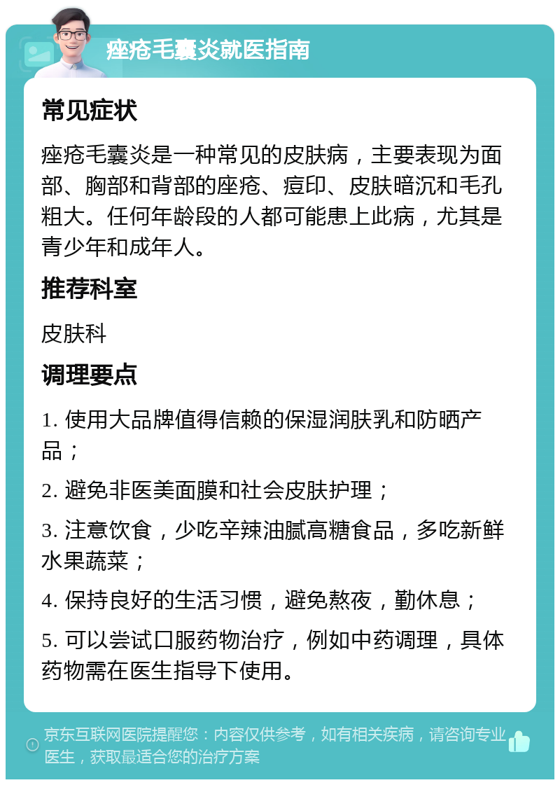 痤疮毛囊炎就医指南 常见症状 痤疮毛囊炎是一种常见的皮肤病，主要表现为面部、胸部和背部的座疮、痘印、皮肤暗沉和毛孔粗大。任何年龄段的人都可能患上此病，尤其是青少年和成年人。 推荐科室 皮肤科 调理要点 1. 使用大品牌值得信赖的保湿润肤乳和防晒产品； 2. 避免非医美面膜和社会皮肤护理； 3. 注意饮食，少吃辛辣油腻高糖食品，多吃新鲜水果蔬菜； 4. 保持良好的生活习惯，避免熬夜，勤休息； 5. 可以尝试口服药物治疗，例如中药调理，具体药物需在医生指导下使用。