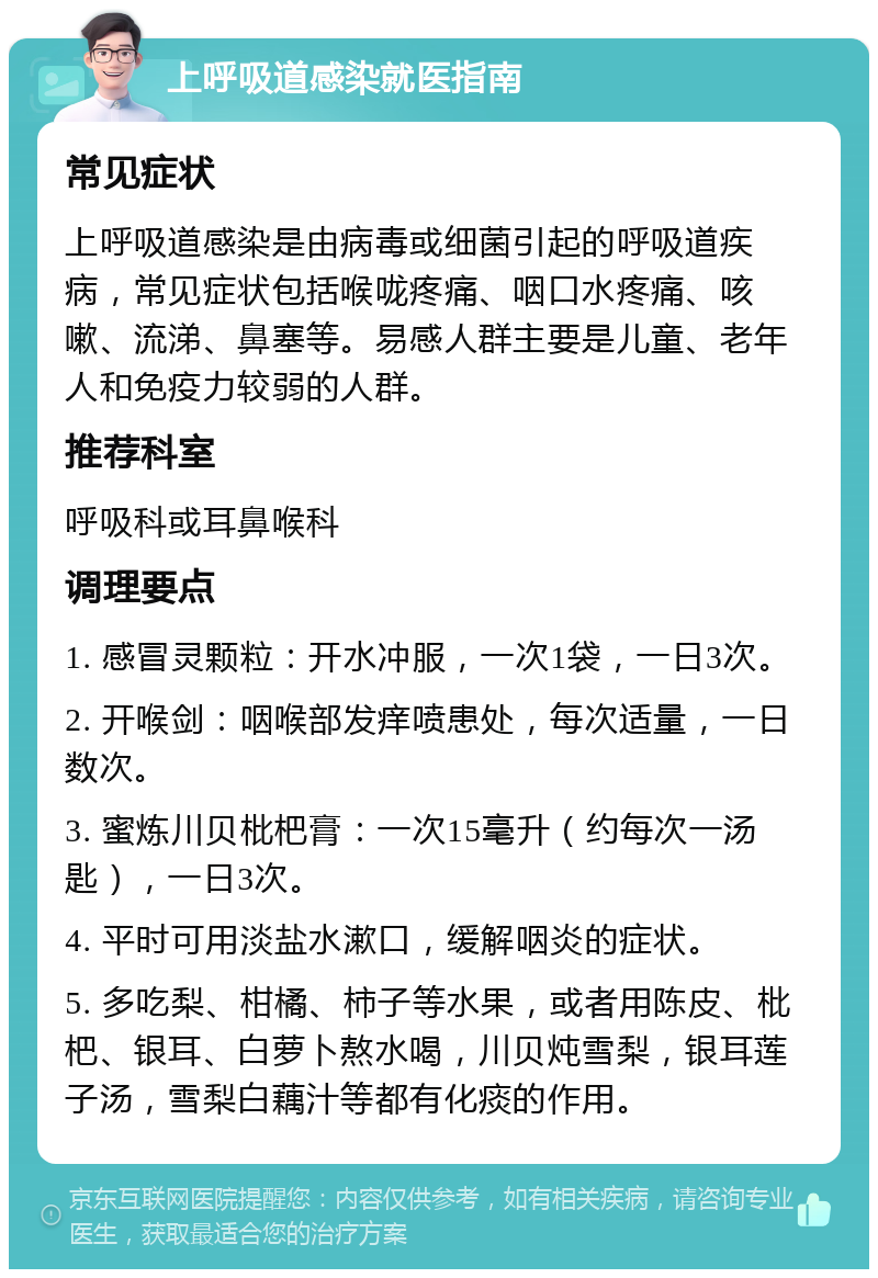 上呼吸道感染就医指南 常见症状 上呼吸道感染是由病毒或细菌引起的呼吸道疾病，常见症状包括喉咙疼痛、咽口水疼痛、咳嗽、流涕、鼻塞等。易感人群主要是儿童、老年人和免疫力较弱的人群。 推荐科室 呼吸科或耳鼻喉科 调理要点 1. 感冒灵颗粒：开水冲服，一次1袋，一日3次。 2. 开喉剑：咽喉部发痒喷患处，每次适量，一日数次。 3. 蜜炼川贝枇杷膏：一次15毫升（约每次一汤匙），一日3次。 4. 平时可用淡盐水漱口，缓解咽炎的症状。 5. 多吃梨、柑橘、柿子等水果，或者用陈皮、枇杷、银耳、白萝卜熬水喝，川贝炖雪梨，银耳莲子汤，雪梨白藕汁等都有化痰的作用。