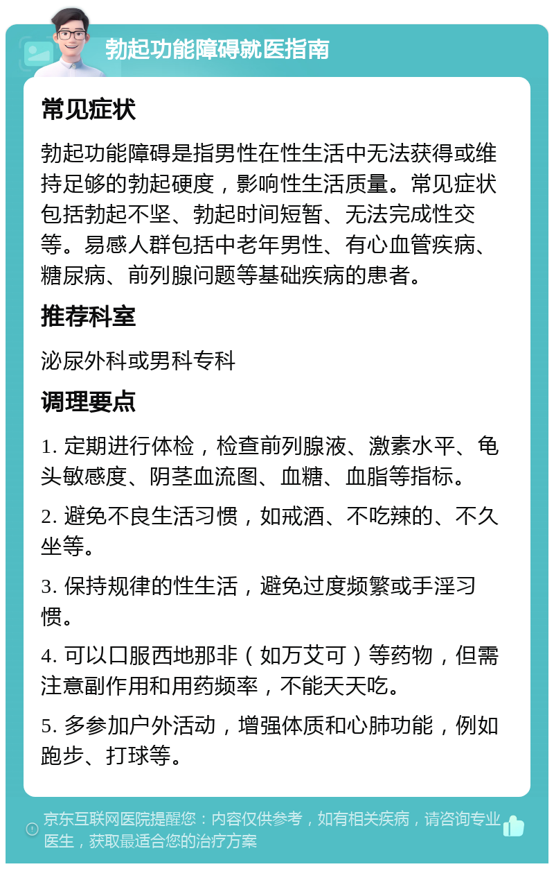 勃起功能障碍就医指南 常见症状 勃起功能障碍是指男性在性生活中无法获得或维持足够的勃起硬度，影响性生活质量。常见症状包括勃起不坚、勃起时间短暂、无法完成性交等。易感人群包括中老年男性、有心血管疾病、糖尿病、前列腺问题等基础疾病的患者。 推荐科室 泌尿外科或男科专科 调理要点 1. 定期进行体检，检查前列腺液、激素水平、龟头敏感度、阴茎血流图、血糖、血脂等指标。 2. 避免不良生活习惯，如戒酒、不吃辣的、不久坐等。 3. 保持规律的性生活，避免过度频繁或手淫习惯。 4. 可以口服西地那非（如万艾可）等药物，但需注意副作用和用药频率，不能天天吃。 5. 多参加户外活动，增强体质和心肺功能，例如跑步、打球等。