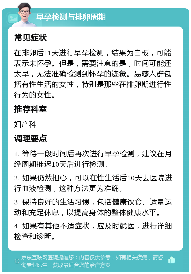 早孕检测与排卵周期 常见症状 在排卵后11天进行早孕检测，结果为白板，可能表示未怀孕。但是，需要注意的是，时间可能还太早，无法准确检测到怀孕的迹象。易感人群包括有性生活的女性，特别是那些在排卵期进行性行为的女性。 推荐科室 妇产科 调理要点 1. 等待一段时间后再次进行早孕检测，建议在月经周期推迟10天后进行检测。 2. 如果仍然担心，可以在性生活后10天去医院进行血液检测，这种方法更为准确。 3. 保持良好的生活习惯，包括健康饮食、适量运动和充足休息，以提高身体的整体健康水平。 4. 如果有其他不适症状，应及时就医，进行详细检查和诊断。