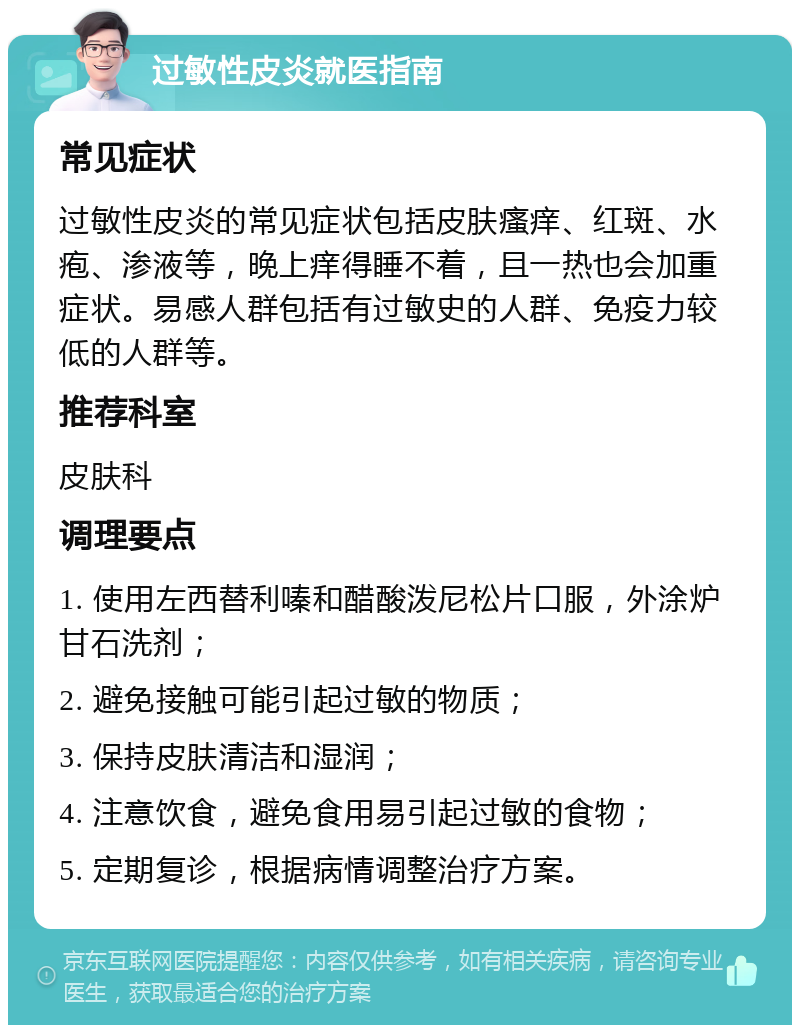 过敏性皮炎就医指南 常见症状 过敏性皮炎的常见症状包括皮肤瘙痒、红斑、水疱、渗液等，晚上痒得睡不着，且一热也会加重症状。易感人群包括有过敏史的人群、免疫力较低的人群等。 推荐科室 皮肤科 调理要点 1. 使用左西替利嗪和醋酸泼尼松片口服，外涂炉甘石洗剂； 2. 避免接触可能引起过敏的物质； 3. 保持皮肤清洁和湿润； 4. 注意饮食，避免食用易引起过敏的食物； 5. 定期复诊，根据病情调整治疗方案。