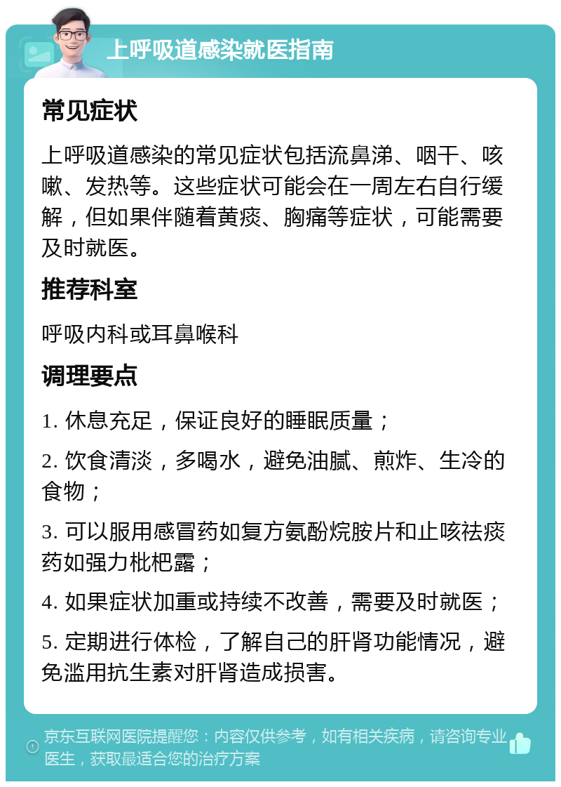 上呼吸道感染就医指南 常见症状 上呼吸道感染的常见症状包括流鼻涕、咽干、咳嗽、发热等。这些症状可能会在一周左右自行缓解，但如果伴随着黄痰、胸痛等症状，可能需要及时就医。 推荐科室 呼吸内科或耳鼻喉科 调理要点 1. 休息充足，保证良好的睡眠质量； 2. 饮食清淡，多喝水，避免油腻、煎炸、生冷的食物； 3. 可以服用感冒药如复方氨酚烷胺片和止咳祛痰药如强力枇杷露； 4. 如果症状加重或持续不改善，需要及时就医； 5. 定期进行体检，了解自己的肝肾功能情况，避免滥用抗生素对肝肾造成损害。