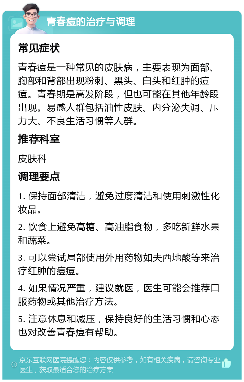 青春痘的治疗与调理 常见症状 青春痘是一种常见的皮肤病，主要表现为面部、胸部和背部出现粉刺、黑头、白头和红肿的痘痘。青春期是高发阶段，但也可能在其他年龄段出现。易感人群包括油性皮肤、内分泌失调、压力大、不良生活习惯等人群。 推荐科室 皮肤科 调理要点 1. 保持面部清洁，避免过度清洁和使用刺激性化妆品。 2. 饮食上避免高糖、高油脂食物，多吃新鲜水果和蔬菜。 3. 可以尝试局部使用外用药物如夫西地酸等来治疗红肿的痘痘。 4. 如果情况严重，建议就医，医生可能会推荐口服药物或其他治疗方法。 5. 注意休息和减压，保持良好的生活习惯和心态也对改善青春痘有帮助。