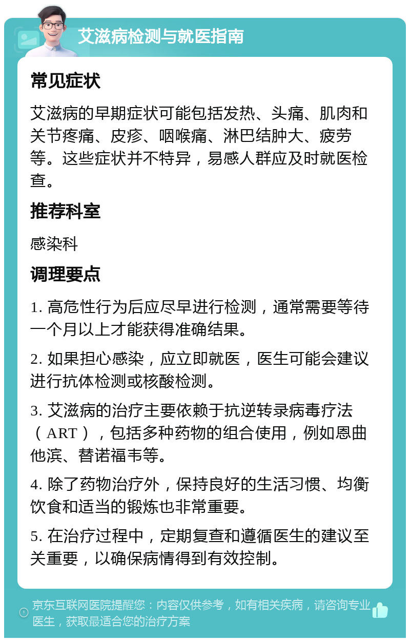 艾滋病检测与就医指南 常见症状 艾滋病的早期症状可能包括发热、头痛、肌肉和关节疼痛、皮疹、咽喉痛、淋巴结肿大、疲劳等。这些症状并不特异，易感人群应及时就医检查。 推荐科室 感染科 调理要点 1. 高危性行为后应尽早进行检测，通常需要等待一个月以上才能获得准确结果。 2. 如果担心感染，应立即就医，医生可能会建议进行抗体检测或核酸检测。 3. 艾滋病的治疗主要依赖于抗逆转录病毒疗法（ART），包括多种药物的组合使用，例如恩曲他滨、替诺福韦等。 4. 除了药物治疗外，保持良好的生活习惯、均衡饮食和适当的锻炼也非常重要。 5. 在治疗过程中，定期复查和遵循医生的建议至关重要，以确保病情得到有效控制。