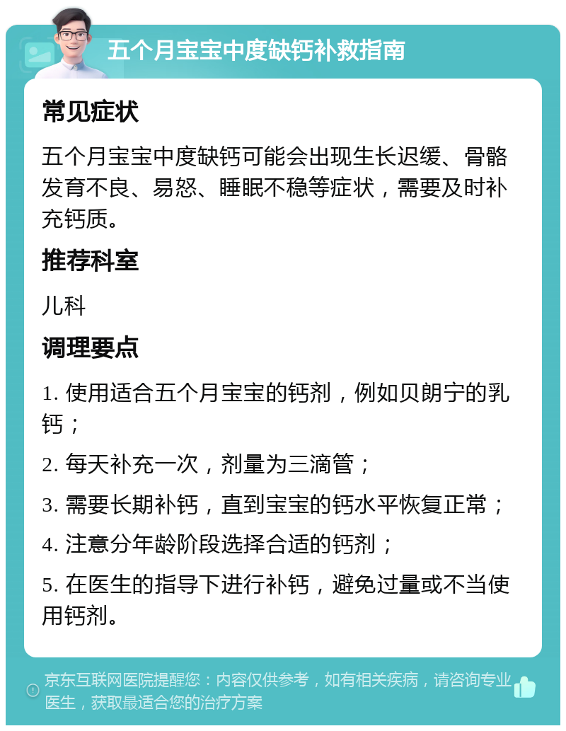 五个月宝宝中度缺钙补救指南 常见症状 五个月宝宝中度缺钙可能会出现生长迟缓、骨骼发育不良、易怒、睡眠不稳等症状，需要及时补充钙质。 推荐科室 儿科 调理要点 1. 使用适合五个月宝宝的钙剂，例如贝朗宁的乳钙； 2. 每天补充一次，剂量为三滴管； 3. 需要长期补钙，直到宝宝的钙水平恢复正常； 4. 注意分年龄阶段选择合适的钙剂； 5. 在医生的指导下进行补钙，避免过量或不当使用钙剂。