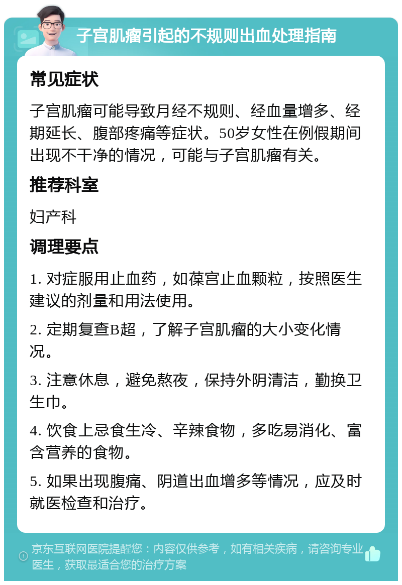 子宫肌瘤引起的不规则出血处理指南 常见症状 子宫肌瘤可能导致月经不规则、经血量增多、经期延长、腹部疼痛等症状。50岁女性在例假期间出现不干净的情况，可能与子宫肌瘤有关。 推荐科室 妇产科 调理要点 1. 对症服用止血药，如葆宫止血颗粒，按照医生建议的剂量和用法使用。 2. 定期复查B超，了解子宫肌瘤的大小变化情况。 3. 注意休息，避免熬夜，保持外阴清洁，勤换卫生巾。 4. 饮食上忌食生冷、辛辣食物，多吃易消化、富含营养的食物。 5. 如果出现腹痛、阴道出血增多等情况，应及时就医检查和治疗。