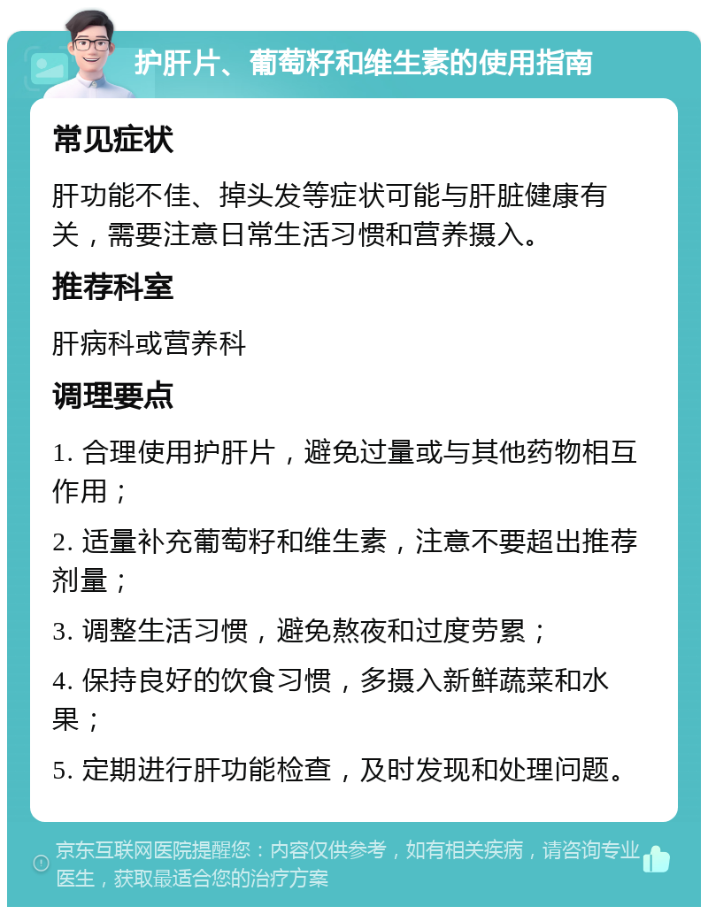 护肝片、葡萄籽和维生素的使用指南 常见症状 肝功能不佳、掉头发等症状可能与肝脏健康有关，需要注意日常生活习惯和营养摄入。 推荐科室 肝病科或营养科 调理要点 1. 合理使用护肝片，避免过量或与其他药物相互作用； 2. 适量补充葡萄籽和维生素，注意不要超出推荐剂量； 3. 调整生活习惯，避免熬夜和过度劳累； 4. 保持良好的饮食习惯，多摄入新鲜蔬菜和水果； 5. 定期进行肝功能检查，及时发现和处理问题。