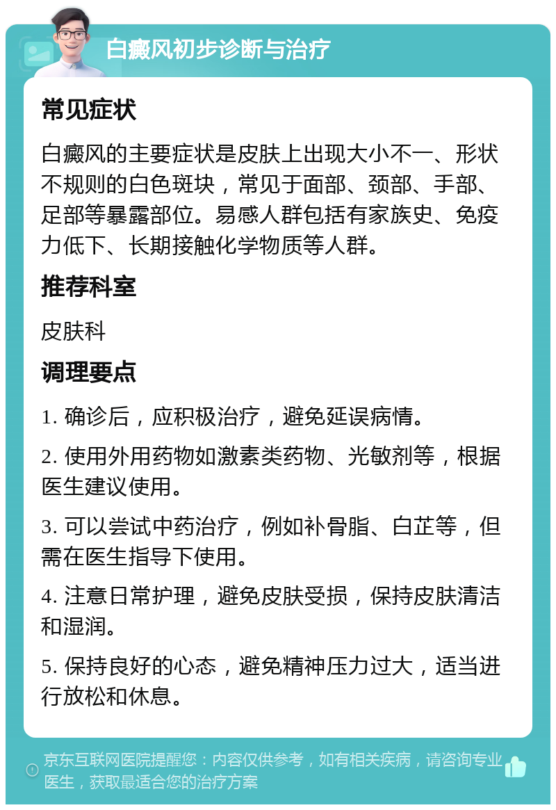 白癜风初步诊断与治疗 常见症状 白癜风的主要症状是皮肤上出现大小不一、形状不规则的白色斑块，常见于面部、颈部、手部、足部等暴露部位。易感人群包括有家族史、免疫力低下、长期接触化学物质等人群。 推荐科室 皮肤科 调理要点 1. 确诊后，应积极治疗，避免延误病情。 2. 使用外用药物如激素类药物、光敏剂等，根据医生建议使用。 3. 可以尝试中药治疗，例如补骨脂、白芷等，但需在医生指导下使用。 4. 注意日常护理，避免皮肤受损，保持皮肤清洁和湿润。 5. 保持良好的心态，避免精神压力过大，适当进行放松和休息。