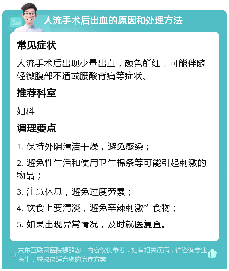 人流手术后出血的原因和处理方法 常见症状 人流手术后出现少量出血，颜色鲜红，可能伴随轻微腹部不适或腰酸背痛等症状。 推荐科室 妇科 调理要点 1. 保持外阴清洁干燥，避免感染； 2. 避免性生活和使用卫生棉条等可能引起刺激的物品； 3. 注意休息，避免过度劳累； 4. 饮食上要清淡，避免辛辣刺激性食物； 5. 如果出现异常情况，及时就医复查。