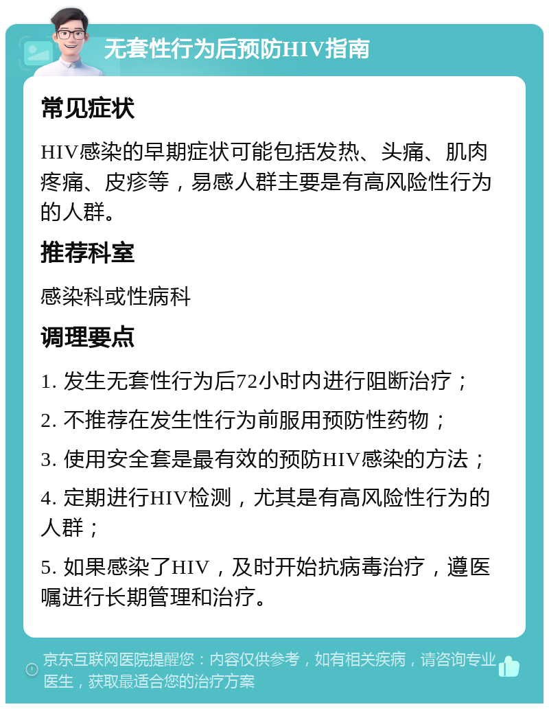 无套性行为后预防HIV指南 常见症状 HIV感染的早期症状可能包括发热、头痛、肌肉疼痛、皮疹等，易感人群主要是有高风险性行为的人群。 推荐科室 感染科或性病科 调理要点 1. 发生无套性行为后72小时内进行阻断治疗； 2. 不推荐在发生性行为前服用预防性药物； 3. 使用安全套是最有效的预防HIV感染的方法； 4. 定期进行HIV检测，尤其是有高风险性行为的人群； 5. 如果感染了HIV，及时开始抗病毒治疗，遵医嘱进行长期管理和治疗。