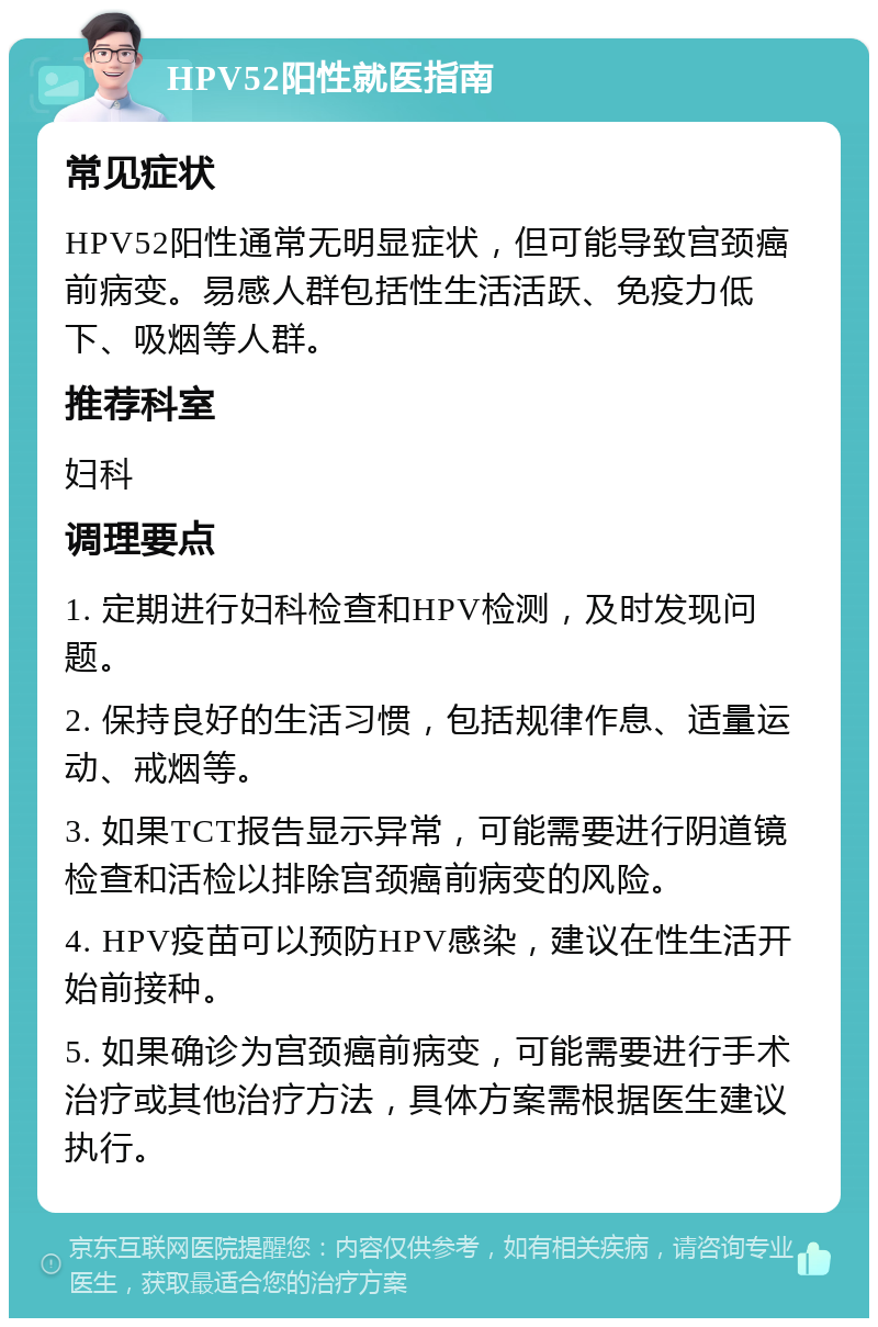 HPV52阳性就医指南 常见症状 HPV52阳性通常无明显症状，但可能导致宫颈癌前病变。易感人群包括性生活活跃、免疫力低下、吸烟等人群。 推荐科室 妇科 调理要点 1. 定期进行妇科检查和HPV检测，及时发现问题。 2. 保持良好的生活习惯，包括规律作息、适量运动、戒烟等。 3. 如果TCT报告显示异常，可能需要进行阴道镜检查和活检以排除宫颈癌前病变的风险。 4. HPV疫苗可以预防HPV感染，建议在性生活开始前接种。 5. 如果确诊为宫颈癌前病变，可能需要进行手术治疗或其他治疗方法，具体方案需根据医生建议执行。