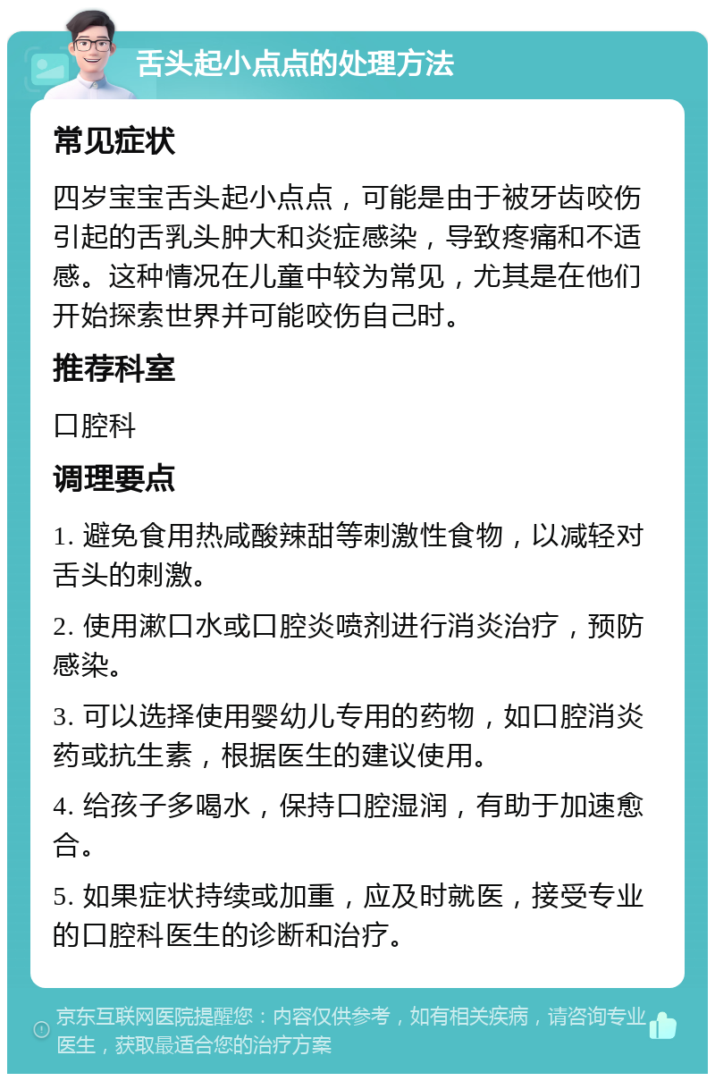 舌头起小点点的处理方法 常见症状 四岁宝宝舌头起小点点，可能是由于被牙齿咬伤引起的舌乳头肿大和炎症感染，导致疼痛和不适感。这种情况在儿童中较为常见，尤其是在他们开始探索世界并可能咬伤自己时。 推荐科室 口腔科 调理要点 1. 避免食用热咸酸辣甜等刺激性食物，以减轻对舌头的刺激。 2. 使用漱口水或口腔炎喷剂进行消炎治疗，预防感染。 3. 可以选择使用婴幼儿专用的药物，如口腔消炎药或抗生素，根据医生的建议使用。 4. 给孩子多喝水，保持口腔湿润，有助于加速愈合。 5. 如果症状持续或加重，应及时就医，接受专业的口腔科医生的诊断和治疗。