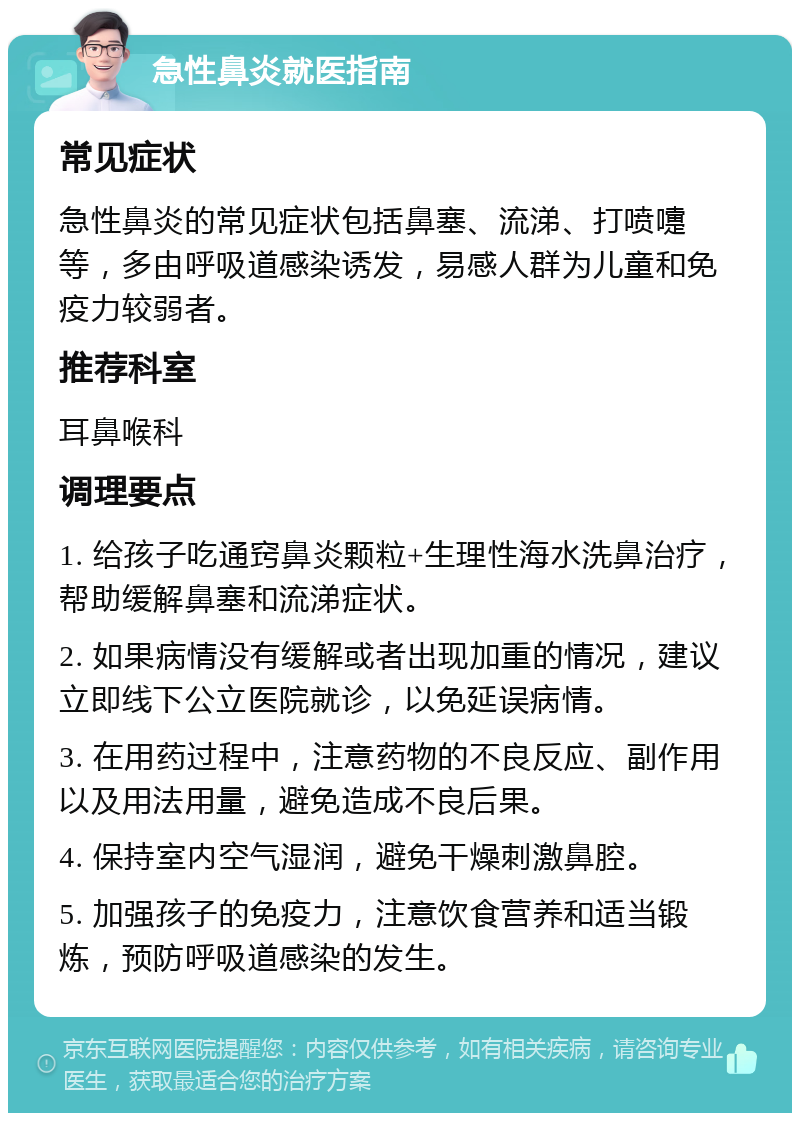 急性鼻炎就医指南 常见症状 急性鼻炎的常见症状包括鼻塞、流涕、打喷嚏等，多由呼吸道感染诱发，易感人群为儿童和免疫力较弱者。 推荐科室 耳鼻喉科 调理要点 1. 给孩子吃通窍鼻炎颗粒+生理性海水洗鼻治疗，帮助缓解鼻塞和流涕症状。 2. 如果病情没有缓解或者出现加重的情况，建议立即线下公立医院就诊，以免延误病情。 3. 在用药过程中，注意药物的不良反应、副作用以及用法用量，避免造成不良后果。 4. 保持室内空气湿润，避免干燥刺激鼻腔。 5. 加强孩子的免疫力，注意饮食营养和适当锻炼，预防呼吸道感染的发生。