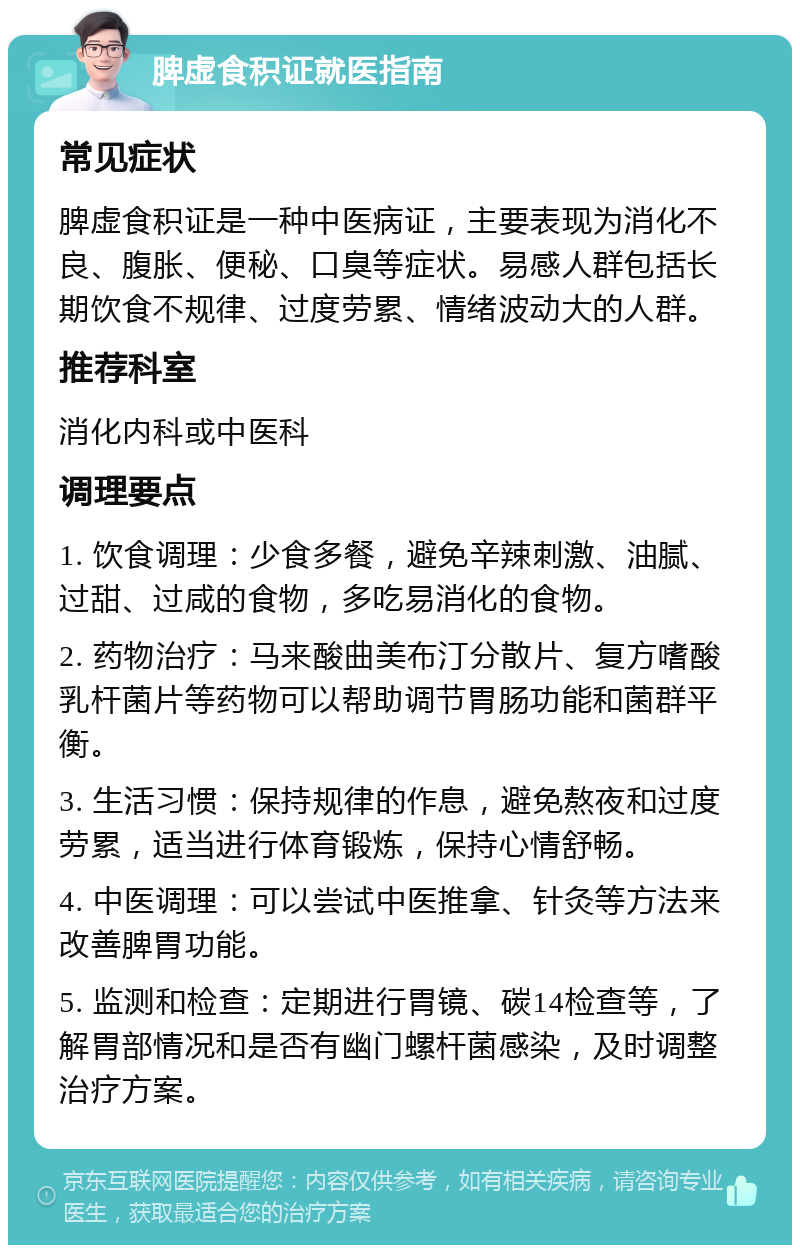 脾虚食积证就医指南 常见症状 脾虚食积证是一种中医病证，主要表现为消化不良、腹胀、便秘、口臭等症状。易感人群包括长期饮食不规律、过度劳累、情绪波动大的人群。 推荐科室 消化内科或中医科 调理要点 1. 饮食调理：少食多餐，避免辛辣刺激、油腻、过甜、过咸的食物，多吃易消化的食物。 2. 药物治疗：马来酸曲美布汀分散片、复方嗜酸乳杆菌片等药物可以帮助调节胃肠功能和菌群平衡。 3. 生活习惯：保持规律的作息，避免熬夜和过度劳累，适当进行体育锻炼，保持心情舒畅。 4. 中医调理：可以尝试中医推拿、针灸等方法来改善脾胃功能。 5. 监测和检查：定期进行胃镜、碳14检查等，了解胃部情况和是否有幽门螺杆菌感染，及时调整治疗方案。