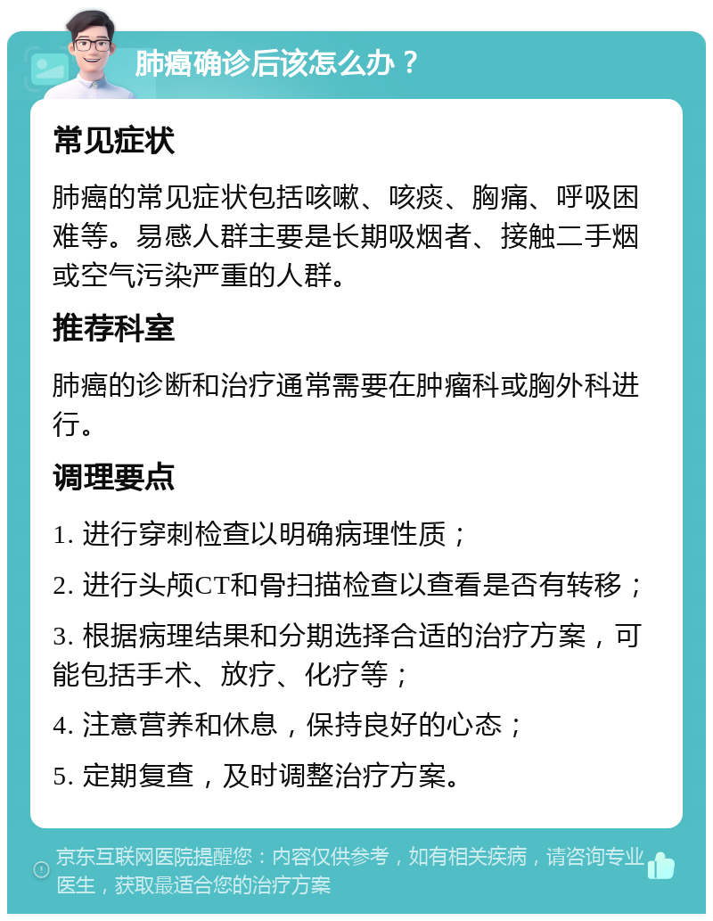 肺癌确诊后该怎么办？ 常见症状 肺癌的常见症状包括咳嗽、咳痰、胸痛、呼吸困难等。易感人群主要是长期吸烟者、接触二手烟或空气污染严重的人群。 推荐科室 肺癌的诊断和治疗通常需要在肿瘤科或胸外科进行。 调理要点 1. 进行穿刺检查以明确病理性质； 2. 进行头颅CT和骨扫描检查以查看是否有转移； 3. 根据病理结果和分期选择合适的治疗方案，可能包括手术、放疗、化疗等； 4. 注意营养和休息，保持良好的心态； 5. 定期复查，及时调整治疗方案。