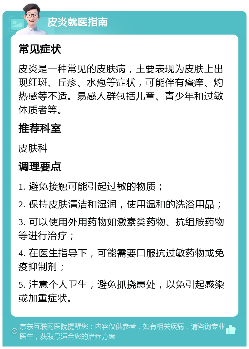 皮炎就医指南 常见症状 皮炎是一种常见的皮肤病，主要表现为皮肤上出现红斑、丘疹、水疱等症状，可能伴有瘙痒、灼热感等不适。易感人群包括儿童、青少年和过敏体质者等。 推荐科室 皮肤科 调理要点 1. 避免接触可能引起过敏的物质； 2. 保持皮肤清洁和湿润，使用温和的洗浴用品； 3. 可以使用外用药物如激素类药物、抗组胺药物等进行治疗； 4. 在医生指导下，可能需要口服抗过敏药物或免疫抑制剂； 5. 注意个人卫生，避免抓挠患处，以免引起感染或加重症状。