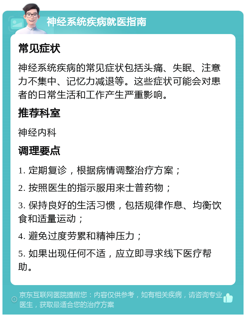 神经系统疾病就医指南 常见症状 神经系统疾病的常见症状包括头痛、失眠、注意力不集中、记忆力减退等。这些症状可能会对患者的日常生活和工作产生严重影响。 推荐科室 神经内科 调理要点 1. 定期复诊，根据病情调整治疗方案； 2. 按照医生的指示服用来士普药物； 3. 保持良好的生活习惯，包括规律作息、均衡饮食和适量运动； 4. 避免过度劳累和精神压力； 5. 如果出现任何不适，应立即寻求线下医疗帮助。